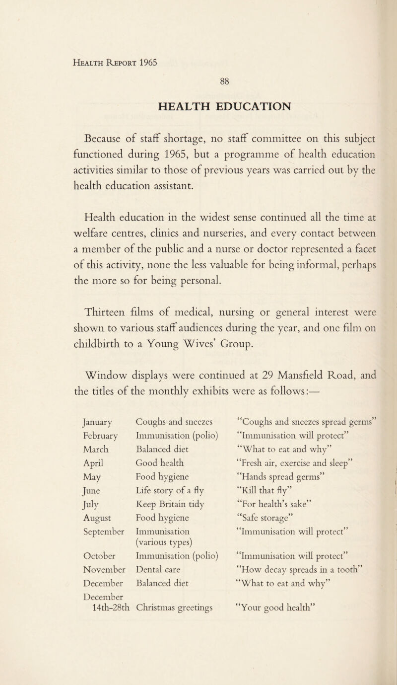 88 HEALTH EDUCATION Because of staff shortage, no staff committee on this subject functioned during 1965, but a programme of health education activities similar to those of previous years was carried out by the health education assistant. Health education in the widest sense continued all the time at welfare centres, clinics and nurseries, and every contact between a member of the public and a nurse or doctor represented a facet of this activity, none the less valuable for being informal, perhaps the more so for being personal. Thirteen films of medical, nursing or general interest were shown to various staff audiences during the year, and one film on childbirth to a Young Wives’ Group. Window displays were continued at 29 Mansfield Road, and the titles of the monthly exhibits were as follows:— January Coughs and sneezes February Immunisation (polio) March Balanced diet April Good health May Food hygiene June Life story of a fly July Keep Britain tidy August Food hygiene September Immunisation (various types) October Immunisation (polio) November Dental care December December Balanced diet 14th-28th Christmas greetings ‘Coughs and sneezes spread germs ‘Immunisation will protect” ‘What to eat and why” 'Fresh air, exercise and sleep” ‘Hands spread germs” ‘Kill that fly” ‘For health’s sake” ‘Safe storage” 'Immunisation will protect” Immunisation will protect” ‘How decay spreads in a tooth” What to eat and why” Your uood health”