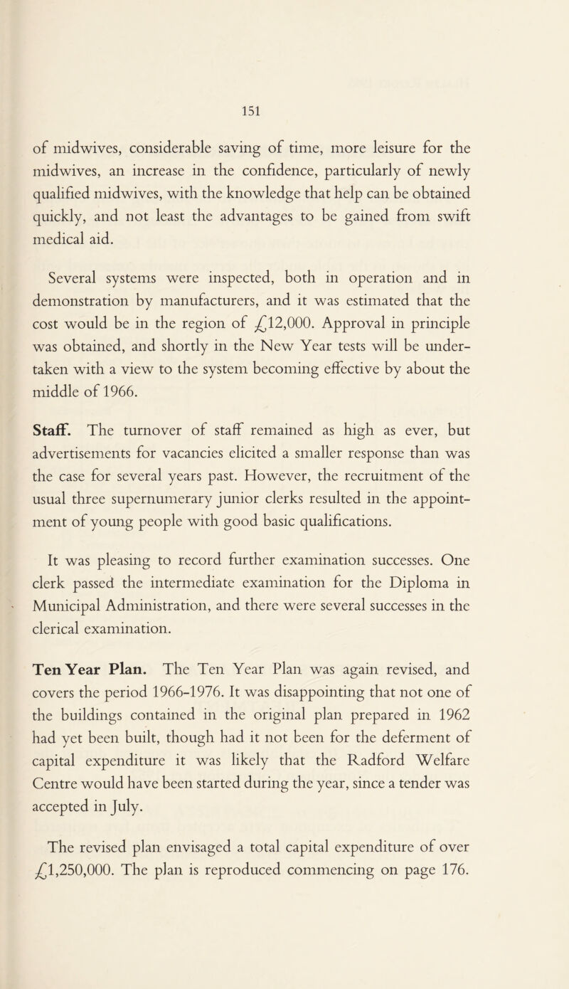 of midwives, considerable saving of time, more leisure for the midwives, an increase in the confidence, particularly of newly qualified midwives, with the knowledge that help can be obtained quickly, and not least the advantages to be gained from swift medical aid. Several systems were inspected, both in operation and in demonstration by manufacturers, and it was estimated that the cost would be in the region of -£12,000. Approval in principle was obtained, and shortly in the New Year tests will be under¬ taken with a view to the system becoming effective by about the middle of 1966. Staff. The turnover of staff remained as high as ever, but advertisements for vacancies elicited a smaller response than was the case for several years past. However, the recruitment of the usual three supernumerary junior clerks resulted in the appoint¬ ment of young people with good basic qualifications. It was pleasing to record further examination successes. One clerk passed the intermediate examination for the Diploma in Municipal Administration, and there were several successes in the clerical examination. Ten Year Plan. The Ten Year Plan was again revised, and covers the period 1966-1976. It was disappointing that not one of the buildings contained in the original plan prepared in 1962 had yet been built, though had it not been for the deferment of capital expenditure it was likely that the Radford Welfare Centre would have been started during the year, since a tender was accepted in July. The revised plan envisaged a total capital expenditure of over £1,250,000. The plan is reproduced commencing on page 176.