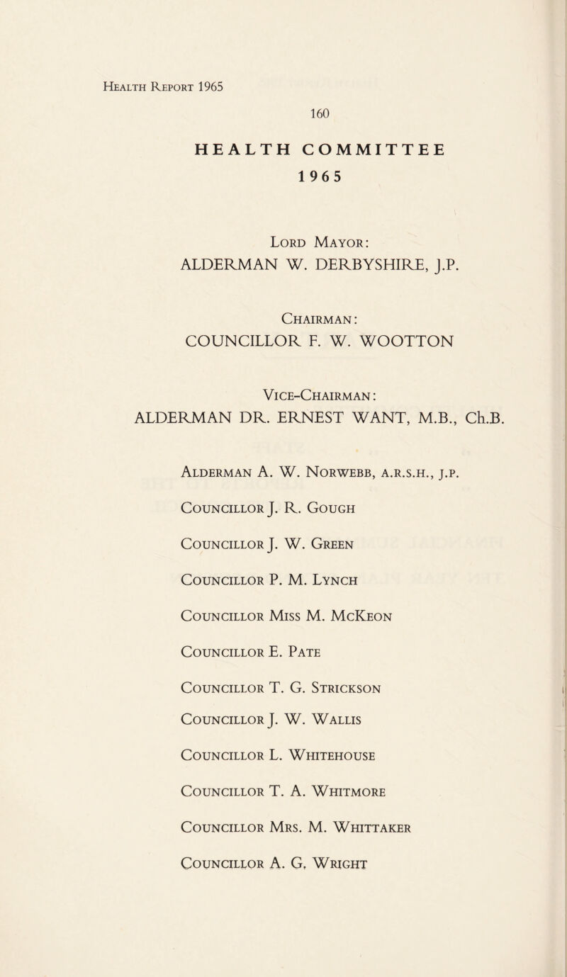 160 HEALTH COMMITTEE 1965 Lord Mayor: ALDERMAN W. DERBYSHIRE, J.P. Chairman : COUNCILLOR F. W. WOOTTON Vice-Chairman : ALDERMAN DR. ERNEST WANT, M.B., Ch.B. Alderman A. W. Norwebb, a.r.s.h., j.p. Councillor J. R. Gough Councillor J. W. Green Councillor P. M. Lynch Councillor Miss M. McKeon Councillor E. Pate Councillor T. G. Strickson Councillor J. W. Wallis Councillor L. Whitehouse Councillor T. A. Whitmore Councillor Mrs. M. Whittaker Councillor A. G, Wright