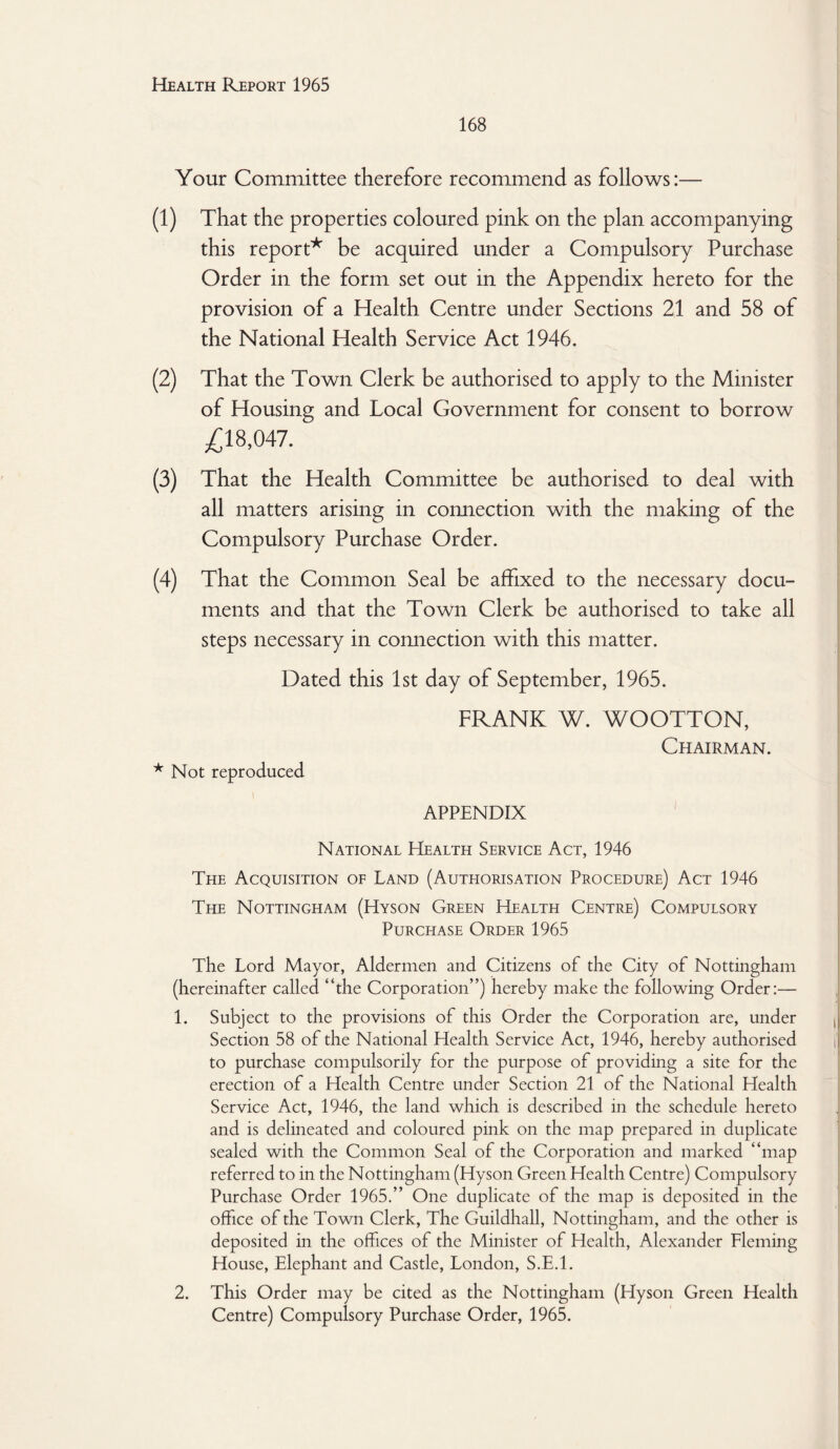 168 Your Committee therefore recommend as follows:— (1) That the properties coloured pink on the plan accompanying this report* be acquired under a Compulsory Purchase Order in the form set out in the Appendix hereto for the provision of a Health Centre under Sections 21 and 58 of the National Health Service Act 1946. (2) That the Town Clerk be authorised to apply to the Minister of Housing and Local Government for consent to borrow £18,047. (3) That the Health Committee be authorised to deal with all matters arising in connection with the making of the Compulsory Purchase Order. (4) That the Common Seal be affixed to the necessary docu¬ ments and that the Town Clerk be authorised to take all steps necessary in connection with this matter. Dated this 1st day of September, 1965. FRANK W. WOOTTON, Chairman. * Not reproduced \ APPENDIX National Health Service Act, 1946 Teie Acquisition of Land (Authorisation Procedure) Act 1946 The Nottingham (Hyson Green Health Centre) Compulsory Purchase Order 1965 The Lord Mayor, Aldermen and Citizens of the City of Nottingham (hereinafter called “the Corporation”) hereby make the following Order:— 1. Subject to the provisions of this Order the Corporation are, under Section 58 of the National Health Service Act, 1946, hereby authorised to purchase compulsorily for the purpose of providing a site for the erection of a Health Centre under Section 21 of the National Health Service Act, 1946, the land which is described in the schedule hereto and is delineated and coloured pink on the map prepared in duplicate sealed with the Common Seal of the Corporation and marked “map referred to in the Nottingham (Hyson Green Health Centre) Compulsory Purchase Order 1965.” One duplicate of the map is deposited in the office of the Town Clerk, The Guildhall, Nottingham, and the other is deposited in the offices of the Minister of Health, Alexander Fleming House, Elephant and Castle, London, S.E.l. 2. This Order may be cited as the Nottingham (Hyson Green Health Centre) Compulsory Purchase Order, 1965.