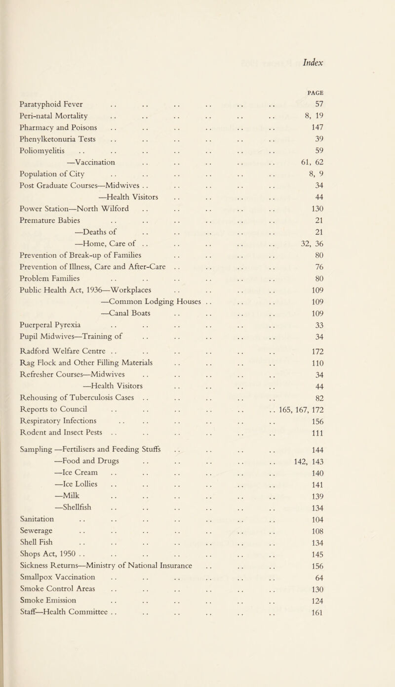 PAGE Paratyphoid Fever .. .. .. .. .. .. 57 Peri-natal Mortality .. .. .. .. .. .. 8, 19 Pharmacy and Poisons .. .. .. .. .. .. 147 Phenylketonuria Tests .. .. .. .. .. .. 39 Poliomyelitis .. .. .. .. .. .. .. 59 —Vaccination .. .. .. .. .. 61, 62 Population of City .. .. .. .. .. .. 8, 9 Post Graduate Courses—Midwives .. .. .. .. .. 34 —Health Visitors .. .. .. .. 44 Power Station—North Wilford .. .. .. .. .. 130 Premature Babies .. .. .. .. .. .. 21 —Deaths of .. .. .. .. .. 21 —Home, Care of .. .. .. .. .. 32, 36 Prevention of Break-up of Families .. .. . . .. 80 Prevention of Illness, Care and After-Care .. .. .. .. 76 Problem Families .. .. .. .. .. .. 80 Public Health Act, 1936—Workplaces .. .. .. . . 109 —Common Lodging Houses .. .. .. 109 —Canal Boats . . . . .. .. 109 Puerperal Pyrexia .. .. .. .. .. .. 33 Pupil Midwives—Training of .. . . .. .. .. 34 Radford Welfare Centre .. .. .. .. .. .. 172 Rag Flock and Other Filling Materials .. .. .. .. 110 Refresher Courses—Midwives . . .. .. . . . . 34 —Health Visitors .. .. .. .. 44 Rehousing of Tuberculosis Cases .. .. .. .. .. 82 Reports to Council .. .. .. .. .. .. 165, 167, 172 Respiratory Infections . . .. .. .. .. .. 156 Rodent and Insect Pests .. .. .. .. .. .. Ill Sampling —Fertilisers and Feeding Stuffs . . .. .. .. 144 —Food and Drugs .. .. .. .. .. 142, 143 —Ice Cream .. .. .. .. .. .. 140 —Ice Lollies .. .. .. .. .. .. 141 —Milk .. .. .. .. .. .. 139 —Shellfish .. .. .. .. .. .. 134 Sanitation .. .. .. .. .. .. .. 104 Sewerage .. .. .. .. .. .. .. 108 Shell Fish .. .. .. .. .. .. .. 134 Shops Act, 1950 .. .. .. .. .. .. .. 145 Sickness Returns—Ministry of National Insurance .. .. .. 156 Smallpox Vaccination .. .. .. .. .. .. 64 Smoke Control Areas .. .. .. .. .. .. 130 Smoke Emission . . . . .. . . . . . . 124 Staff—Health Committee .. .. .. .. .. .. 161