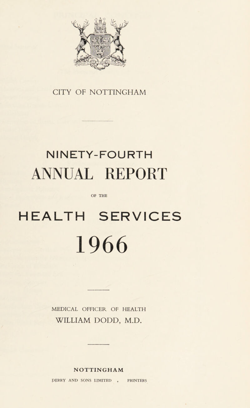 CITY OF NOTTINGHAM NINETY-FOURTH ANNUAL REPORT OF THE HEALTH SERVICES 1966 MEDICAL OFFICER OF HEALTH WILLIAM DODD, M.D. NOTTINGHAM DERRY AND SONS LIMITED . PRINTERS