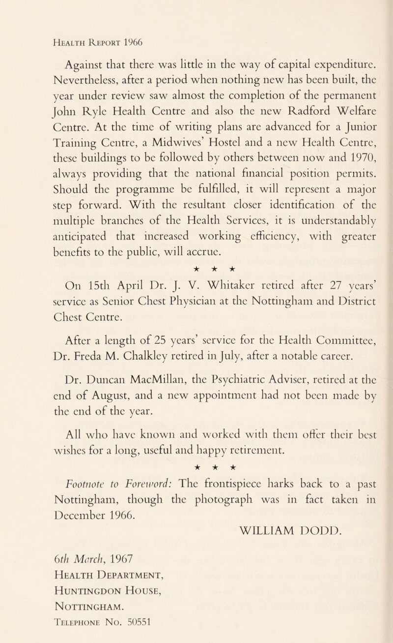 Against that there was little in the way of capital expenditure. Nevertheless, after a period when nothing new has been built, the year under review saw almost the completion of the permanent John Ryle Health Centre and also the new Radford Welfare Centre. At the time of writing plans are advanced for a Junior Training Centre, a Midwives’ Hostel and a new Health Centre, these buildings to he followed by others between now and 1970, always providing that the national financial position permits. Should the programme be fulfilled, it will represent a major step forward. With the resultant closer identification of the multiple branches of the Health Services, it is understandably anticipated that increased working efficiency, with greater benefits to the public, will accrue. ★ ★ ★ On 15th April Dr. J. V. Whitaker retired after 27 years’ service as Senior Chest Physician at the Nottingham and District Chest Centre. After a length of 25 years’ service for the Health Committee, Dr. Freda M. Chalkley retired in July, after a notable career. Dr. Duncan MacMillan, the Psychiatric Adviser, retired at the end of August, and a new appointment had not been made by the end of the year. All who have known and worked with them oher their best wishes for a long, useful and happy retirement. ★ ★ ★ Footnote to Foreword: The frontispiece harks back to a past Nottingham, though the photograph was in fact taken in December 1966. WILT1AM DODD. 6th March, 1967 Health Department, Huntingdon House, Nottingham. Telephone No. 50551