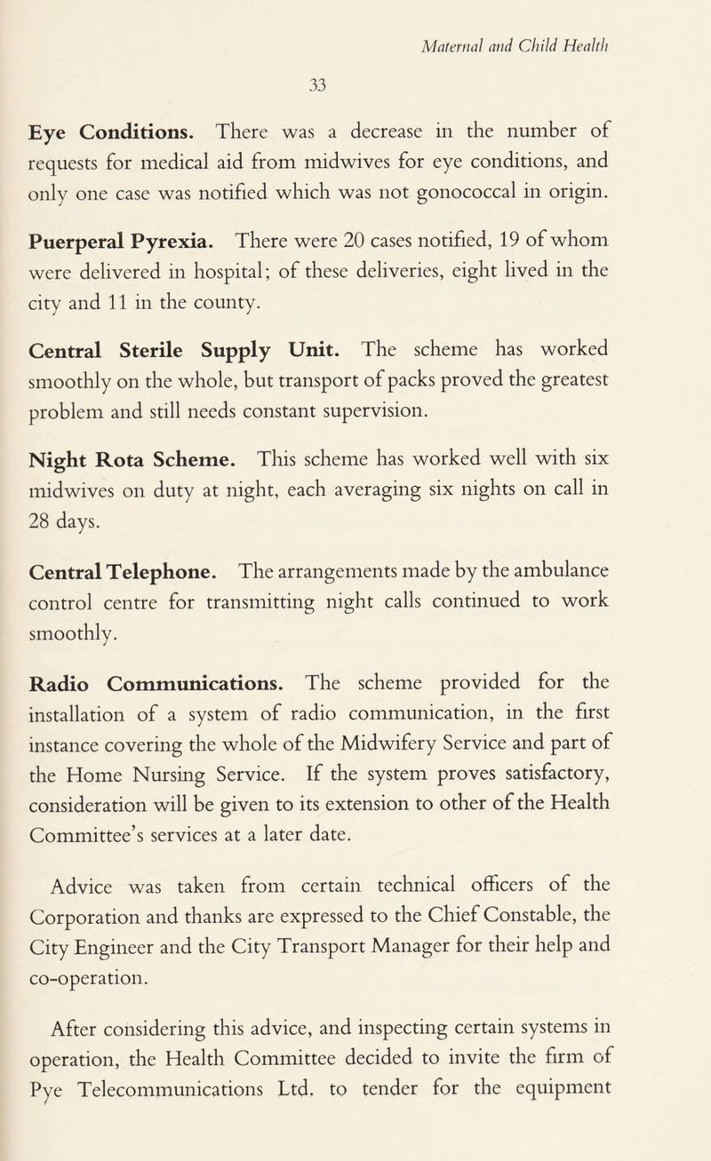 33 Eye Conditions. There was a decrease in the number of requests for medical aid from midwives for eye conditions, and only one case was notified which was not gonococcal in origin. Puerperal Pyrexia. There were 20 cases notified, 19 of whom were delivered in hospital; of these deliveries, eight lived in the city and 11 in the county. Central Sterile Supply Unit. The scheme has worked smoothly on the whole, but transport of packs proved the greatest problem and still needs constant supervision. Night Rota Scheme. This scheme has worked well with six midwives on duty at night, each averaging six nights on call in 28 days. Central Telephone. The arrangements made by the ambulance control centre for transmitting night calls continued to work smoothly. Radio Communications. The scheme provided for the installation of a system of radio communication, in the first instance covering the whole of the Midwifery Service and part of the Home Nursing Service. If the system proves satisfactory, consideration will be given to its extension to other of the Health Committee’s services at a later date. Advice was taken from certain technical officers of the Corporation and thanks are expressed to the Chief Constable, the City Engineer and the City Transport Manager for their help and co-operation. After considering this advice, and inspecting certain systems in operation, the Health Committee decided to invite the firm of Pye Telecommunications Ltd. to tender for the equipment