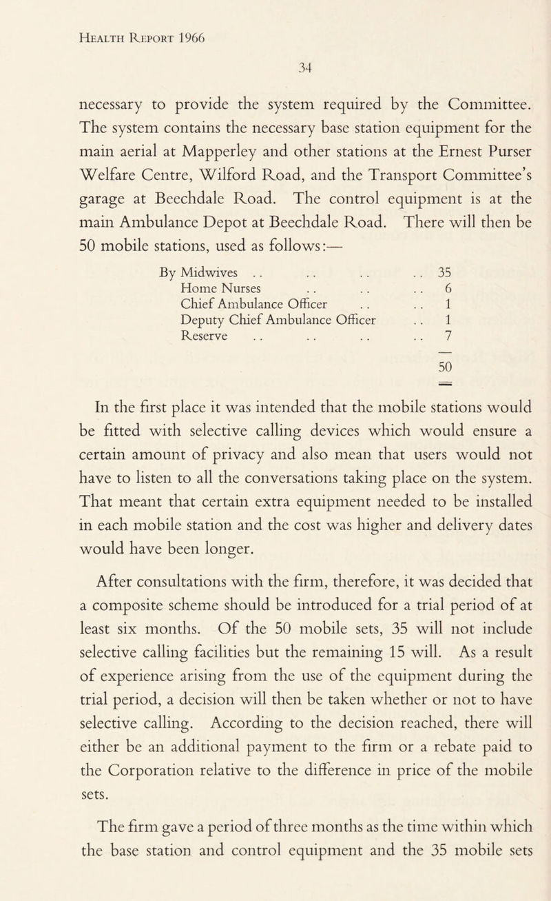 34 necessary to provide the system required by the Committee. The system contains the necessary base station equipment for the main aerial at Mapperley and other stations at the Ernest Purser Welfare Centre, Wilford Road, and the Transport Committee’s garage at Beechdale Road. The control equipment is at the main Ambulance Depot at Beechdale Road. There will then be 50 mobile stations, used as follows:— By Midwives . . .. .. 35 Home Nurses .. .. .. 6 Chief Ambulance Officer .. .. 1 Deputy Chief Ambulance Officer .. 1 Reserve .. .. .. 7 50 In the first place it was intended that the mobile stations would be fitted with selective calling devices which would ensure a certain amount of privacy and also mean that users would not have to listen to all the conversations taking place on the system. That meant that certain extra equipment needed to be installed in each mobile station and the cost was higher and delivery dates would have been longer. After consultations with the firm, therefore, it was decided that a composite scheme should be introduced for a trial period of at least six months. Of the 50 mobile sets, 35 will not include selective calling facilities but the remaining 15 will. As a result of experience arising from the use of the equipment during the trial period, a decision will then be taken whether or not to have selective calling. According to the decision reached, there will either be an additional payment to the firm or a rebate paid to the Corporation relative to the difference in price of the mobile sets. The firm gave a period of three months as the time within which