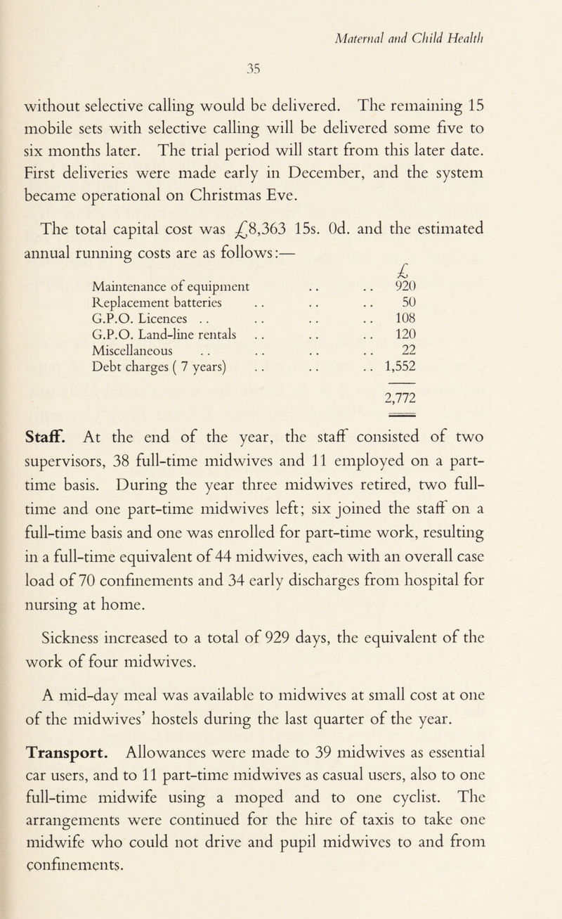 35 without selective calling would be delivered. The remaining 15 mobile sets with selective calling will be delivered some five to six months later. The trial period will start from this later date. First deliveries were made early in December, and the system became operational on Christmas Eve. The total capital cost was -£8,363 15s. Od. and the estimated annual running costs are as follows:— Maintenance of equipment .. .. 920 Replacement batteries .. .. .. 50 G.P.O. Licences .. .. .. .. 108 G.P.O. Land-line rentals .. .. .. 120 Miscellaneous .. . . .. .. 22 Debt charges ( 7 years) .. .. .. 1,552 2,772 Staff. At the end of the year, the staff consisted of two supervisors, 38 full-time midwives and 11 employed on a part- time basis. During the year three midwives retired, two full¬ time and one part-time midwives left; six joined the staff on a full-time basis and one was enrolled for part-time work, resulting in a full-time equivalent of 44 midwives, each with an overall case load of 70 confinements and 34 early discharges from hospital for nursing at home. Sickness increased to a total of 929 days, the equivalent of the work of four midwives. A mid-day meal was available to midwives at small cost at one of the midwives’ hostels during the last quarter of the year. Transport. Allowances were made to 39 midwives as essential car users, and to 11 part-time midwives as casual users, also to one full-time midwife using a moped and to one cyclist. The arrangements were continued for the hire of taxis to take one midwife who could not drive and pupil midwives to and from confinements.
