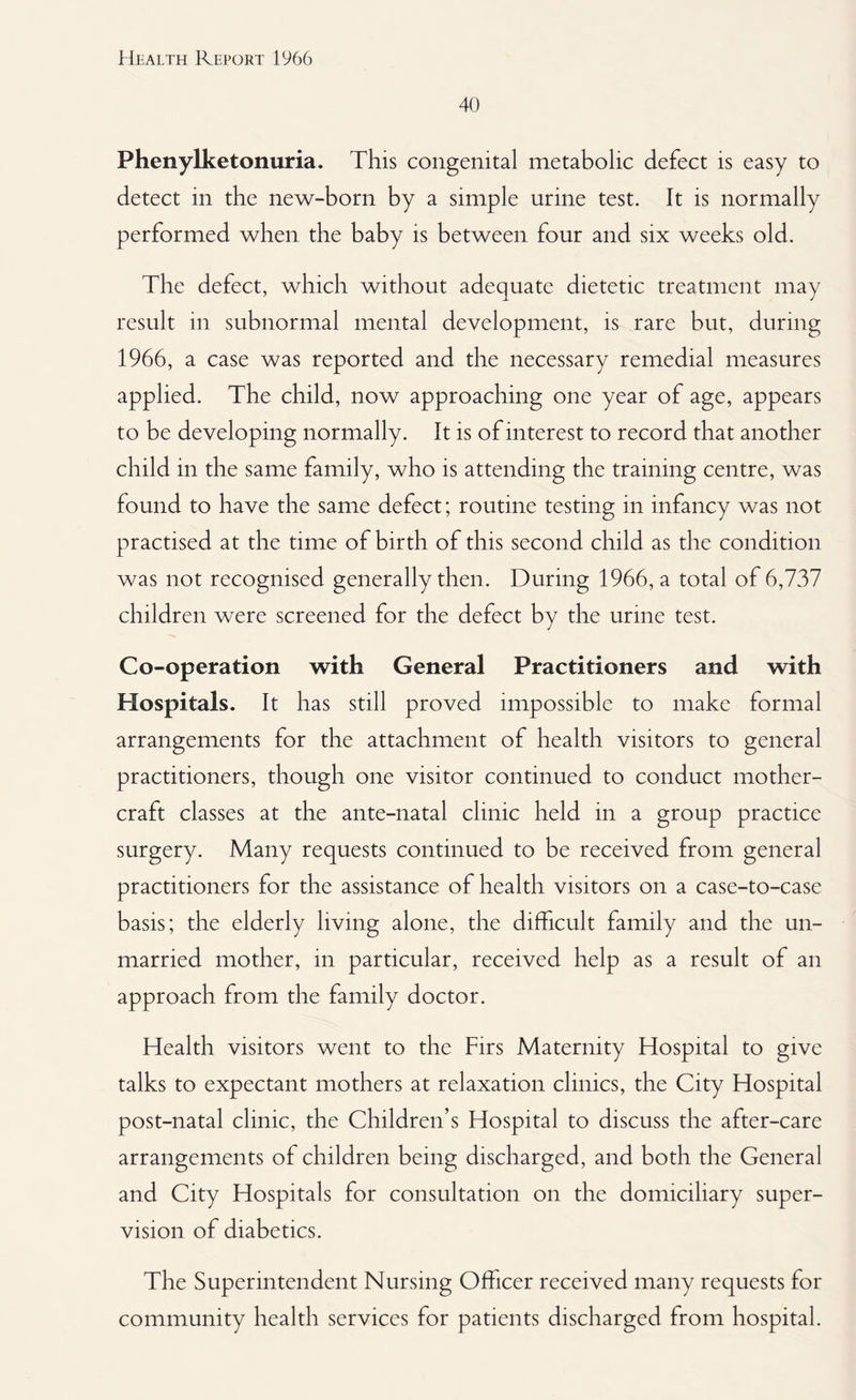 40 Phenylketonuria. This congenital metabolic defect is easy to detect in the new-born by a simple urine test. It is normally performed when the baby is between four and six weeks old. The defect, which without adequate dietetic treatment may result in subnormal mental development, is rare but, during 1966, a case was reported and the necessary remedial measures applied. The child, now approaching one year of age, appears to be developing normally. It is of interest to record that another child in the same family, who is attending the training centre, was found to have the same defect; routine testing in infancy was not practised at the time of birth of this second child as the condition was not recognised generally then. During 1966, a total of 6,737 children were screened for the defect by the urine test. Co-operation with General Practitioners and with Hospitals. It has still proved impossible to make formal arrangements for the attachment of health visitors to general practitioners, though one visitor continued to conduct mother- craft classes at the ante-natal clinic held in a group practice surgery. Many requests continued to be received from general practitioners for the assistance of health visitors on a case-to-case basis; the elderly living alone, the difficult family and the un¬ married mother, in particular, received help as a result of an approach from the family doctor. Health visitors went to the Firs Maternity Hospital to give talks to expectant mothers at relaxation clinics, the City Hospital post-natal clinic, the Children’s Hospital to discuss the after-care arrangements of children being discharged, and both the General and City Hospitals for consultation on the domiciliary super¬ vision of diabetics. The Superintendent Nursing Officer received many requests for community health services for patients discharged from hospital.