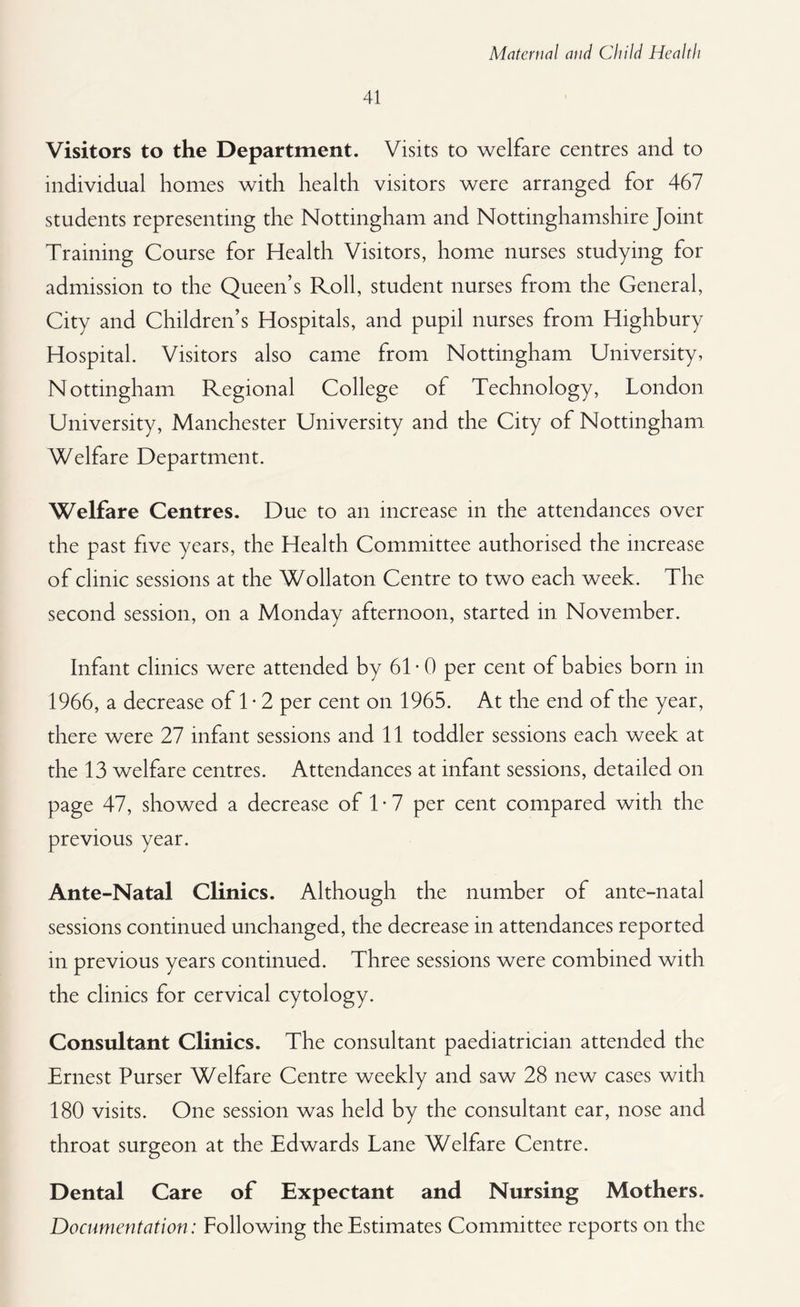 41 Visitors to the Department. Visits to welfare centres and to individual homes with health visitors were arranged for 467 students representing the Nottingham and Nottinghamshire Joint Training Course for Health Visitors, home nurses studying for admission to the Queen’s Roll, student nurses from the General, City and Children’s Hospitals, and pupil nurses from Highbury Hospital. Visitors also came from Nottingham University, Nottingham Regional College of Technology, London University, Manchester University and the City of Nottingham Welfare Department. Welfare Centres. Due to an increase in the attendances over the past five years, the Health Committee authorised the increase of clinic sessions at the Wollaton Centre to two each week. The second session, on a Monday afternoon, started in November. Infant clinics were attended by 61* 0 per cent of babies born in 1966, a decrease of 1 • 2 per cent on 1965. At the end of the year, there were 27 infant sessions and 11 toddler sessions each week at the 13 welfare centres. Attendances at infant sessions, detailed on page 47, showed a decrease of 1 • 7 per cent compared with the previous year. Ante-Natal Clinics. Although the number of ante-natal sessions continued unchanged, the decrease in attendances reported in previous years continued. Three sessions were combined with the clinics for cervical cytology. Consultant Clinics. The consultant paediatrician attended the Ernest Purser Welfare Centre weekly and saw 28 new cases with 180 visits. One session was held by the consultant ear, nose and throat surgeon at the Edwards Lane Welfare Centre. Dental Care of Expectant and Nursing Mothers. Documentation: Following the Estimates Committee reports on the