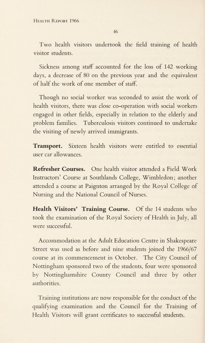 46 Two health visitors undertook the field training of health visitor students. Sickness among staff accounted for the loss of 142 working days, a decrease of 80 on the previous year and the equivalent of half the work of one member of staff. Though no social worker was seconded to assist the work of health visitors, there was close co-operation with social workers engaged in other fields, especially in relation to the elderly and problem families. Tuberculosis visitors continued to undertake the visiting of newly arrived immigrants. Transport. Sixteen health visitors were entitled to essential user car allowances. Refresher Courses. One health visitor attended a Field Work Instructors’ Course at Southlands College, Wimbledon; another attended a course at Paignton arranged by the Royal College of Nursing and the National Council of Nurses. Health Visitors’ Training Course. Of the 14 students who took the examination of the Royal Society of Health in July, all were successful. Accommodation at the Adult Education Centre in Shakespeare Street was used as before and nine students joined the 1966/67 course at its commencement in October. The City Council of Nottingham sponsored two of the students, four were sponsored by Nottinghamshire County Council and three by other authorities. Training institutions are now responsible for the conduct of the qualifying examination and the Council for the Training of Health Visitors will grant certificates to successful students,