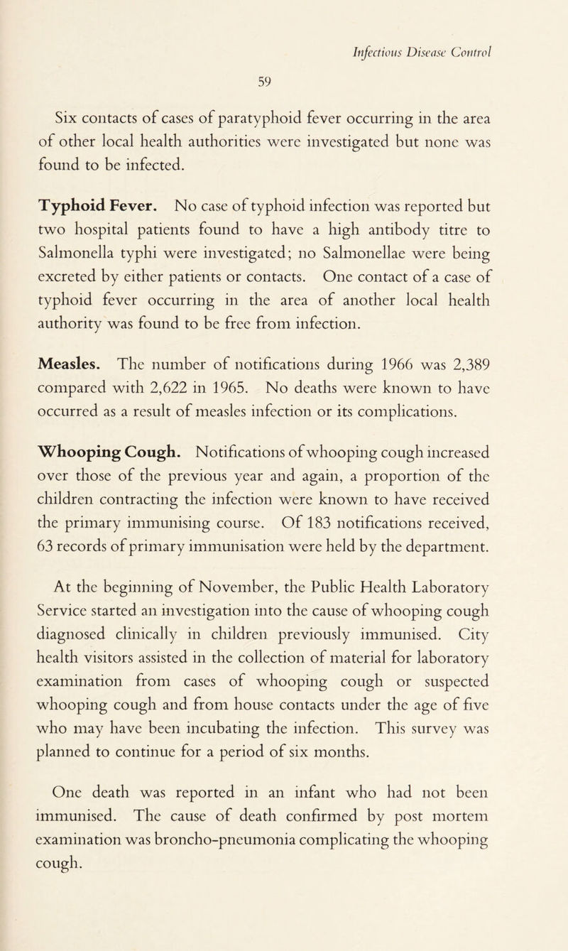 59 Six contacts of cases of paratyphoid fever occurring in the area of other local health authorities were investigated but none was found to be infected. Typhoid Fever. No case of typhoid infection was reported but two hospital patients found to have a high antibody titre to Salmonella typhi were investigated; no Salmonellae were being excreted by either patients or contacts. One contact of a case of typhoid fever occurring in the area of another local health authority was found to be free from infection. Measles. The number of notifications during 1966 was 2,389 compared with 2,622 in 1965. No deaths were known to have occurred as a result of measles infection or its complications. Whooping Cough. Notifications of whooping cough increased over those of the previous year and again, a proportion of the children contracting the infection were known to have received the primary immunising course. Of 183 notifications received, 63 records of primary immunisation were held by the department. At the beginning of November, the Public Health Laboratory Service started an investigation into the cause of whooping cough diagnosed clinically in children previously immunised. City health visitors assisted in the collection of material for laboratory examination from cases of whooping cough or suspected whooping cough and from house contacts under the age of five who may have been incubating the infection. This survey was planned to continue for a period of six months. One death was reported in an infant who had not been immunised. The cause of death confirmed by post mortem examination was broncho-pneumonia complicating the whooping cough.