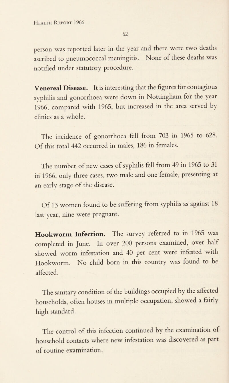 62 person was reported later in the year and there were two deaths ascribed to pneumococcal meningitis. None of these deaths was notified under statutory procedure. Venereal Disease. It is interesting that the figures for contagious syphilis and gonorrhoea were down in Nottingham for the year 1966, compared with 1965, but increased in the area served by clinics as a whole. The incidence of gonorrhoea fell from 703 in 1965 to 628. Of this total 442 occurred in males, 186 in females. The number of new cases of syphilis fell from 49 in 1965 to 31 in 1966, only three cases, two male and one female, presenting at an early stage of the disease. Of 13 women found to be suffering from syphilis as against 18 last year, nine were pregnant. Hookworm Infection. The survey referred to in 1965 was completed in June. In over 200 persons examined, over half showed worm infestation and 40 per cent were infested with Hookworm. No child born in this country was found to be affected. The sanitary condition of the buildings occupied by the affected households, often houses in multiple occupation, showed a fairly high standard. The control of this infection continued by the examination of household contacts where new infestation was discovered as part of routine examination,