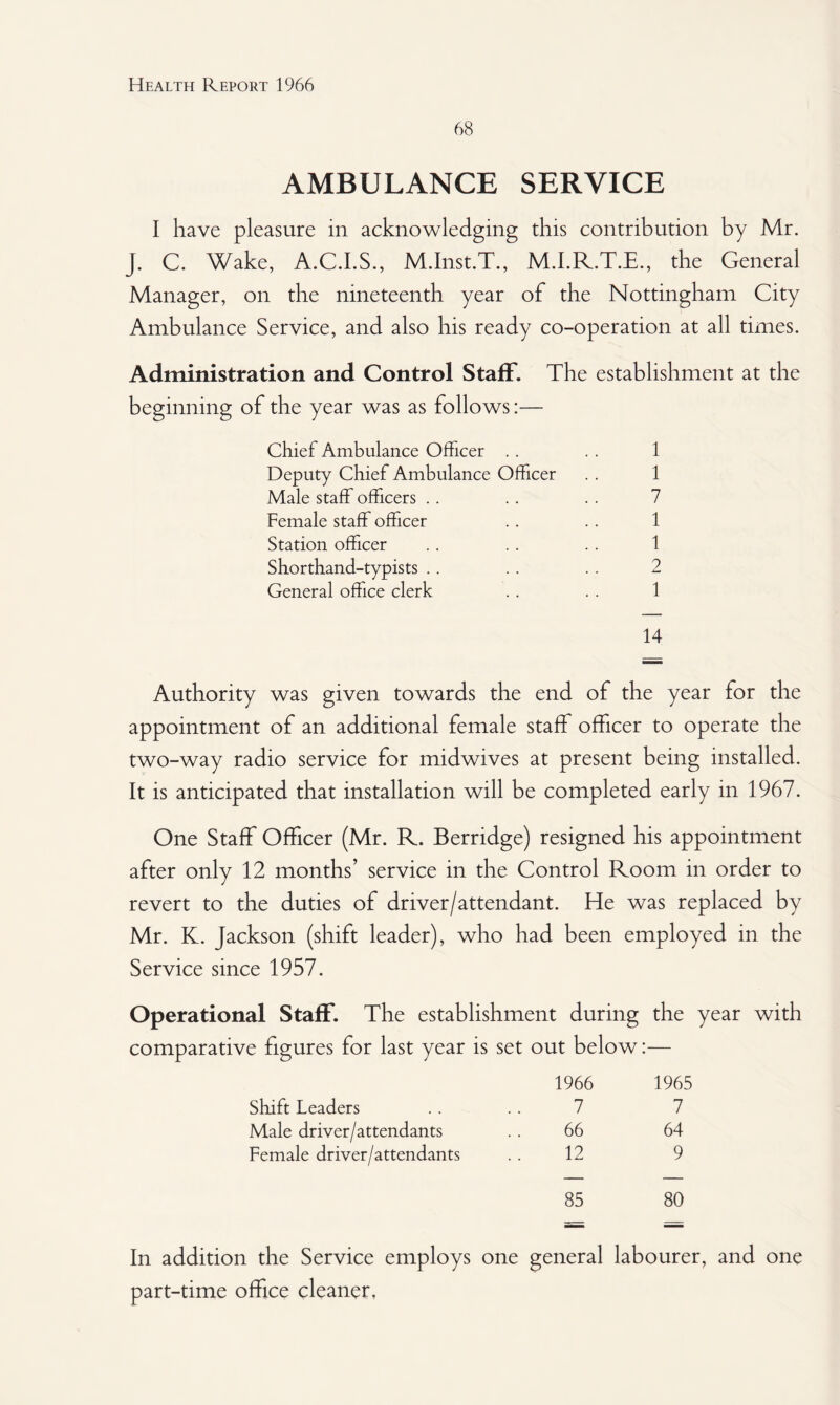68 AMBULANCE SERVICE I have pleasure in acknowledging this contribution by Mr. J. C. Wake, A.C.I.S., M.Inst.T., M.I.R.T.E., the General Manager, on the nineteenth year of the Nottingham City Ambulance Service, and also his ready co-operation at all times. Administration and Control Staff. The establishment at the beginning of the year was as follows:— Chief Ambulance Officer . . . . 1 Deputy Chief Ambulance Officer . . 1 Male staff officers . . . . . . 7 Female staff officer .. .. 1 Station officer .. . . .. 1 Shorthand-typists .. .. . . 2 General office clerk .. . . 1 14 Authority was given towards the end of the year for the appointment of an additional female staff officer to operate the two-way radio service for midwives at present being installed. It is anticipated that installation will be completed early in 1967. One Staff Officer (Mr. R. Berridge) resigned his appointment after only 12 months’ service in the Control Room in order to revert to the duties of driver/attendant. He was replaced by Mr. K. Jackson (shift leader), who had been employed in the Service since 1957. Operational Staff. The establishment during the year with comparative figures for last year is set out below:— 1966 1965 Shift Leaders 7 7 Male driver/attendants 66 64 Female driver/attendants 12 9 85 80 In addition the Service employs one general labourer, and one part-time office cleaner.