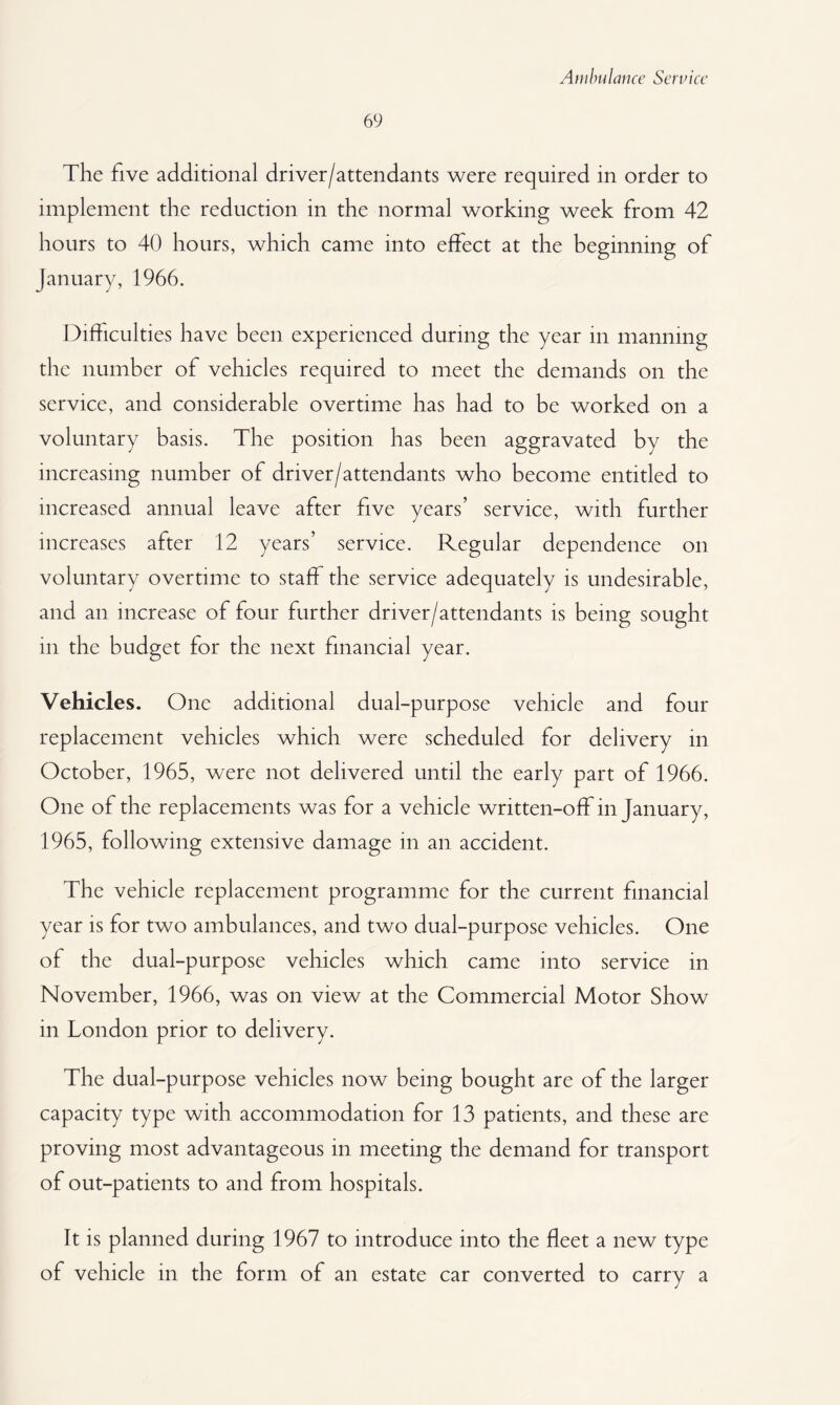 69 The five additional driver/attendants were required in order to implement the reduction in the normal working week from 42 hours to 40 hours, which came into effect at the beginning of January, 1966. Difficulties have been experienced during the year in manning the number of vehicles required to meet the demands on the service, and considerable overtime has had to be worked on a voluntary basis. The position has been aggravated by the increasing number of driver/attendants who become entitled to increased annual leave after five years’ service, with further increases after 12 years’ service. Regular dependence on voluntary overtime to staff the service adequately is undesirable, and an increase of four further driver/attendants is being sought in the budget for the next financial year. Vehicles. One additional dual-purpose vehicle and four replacement vehicles which were scheduled for delivery in October, 1965, were not delivered until the early part of 1966. One of the replacements was for a vehicle written-off in January, 1965, following extensive damage in an accident. The vehicle replacement programme for the current financial year is for two ambulances, and two dual-purpose vehicles. One of the dual-purpose vehicles which came into service in November, 1966, was on view at the Commercial Motor Show in London prior to delivery. The dual-purpose vehicles now being bought are of the larger capacity type with accommodation for 13 patients, and these are proving most advantageous in meeting the demand for transport of out-patients to and from hospitals. It is planned during 1967 to introduce into the fleet a new type of vehicle in the form of an estate car converted to carry a