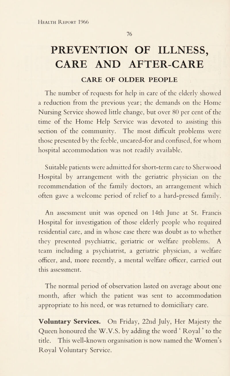 76 PREVENTION OF ILLNESS, CARE AND AFTER-CARE CARE OF OLDER PEOPLE The number of requests for help in care of the elderly showed a reduction from the previous year; the demands on the Home Nursing Service showed little change, but over 80 per cent of the time of the Home Help Service was devoted to assisting this section of the community. The most difficult problems were those presented by the feeble, uncared-for and confused, for whom hospital accommodation was not readily available. Suitable patients were admitted for short-term care to Sherwood Hospital by arrangement with the geriatric physician on the recommendation of the family doctors, an arrangement which often gave a welcome period of relief to a hard-pressed family. An assessment unit was opened on 14th June at St. Francis Hospital for investigation of those elderly people who required residential care, and in whose case there was doubt as to whether they presented psychiatric, geriatric or welfare problems. A team including a psychiatrist, a geriatric physician, a welfare officer, and, more recently, a mental welfare officer, carried out this assessment. The normal period of observation lasted on average about one month, after which the patient was sent to accommodation appropriate to his need, or was returned to domiciliary care. Voluntary Services. On Friday, 22nd July, Her Majesty the Queen honoured the W.V.S. by adding the word ‘ Royal ’ to the title. This well-known organisation is now named the Women’s Royal Voluntary Service.