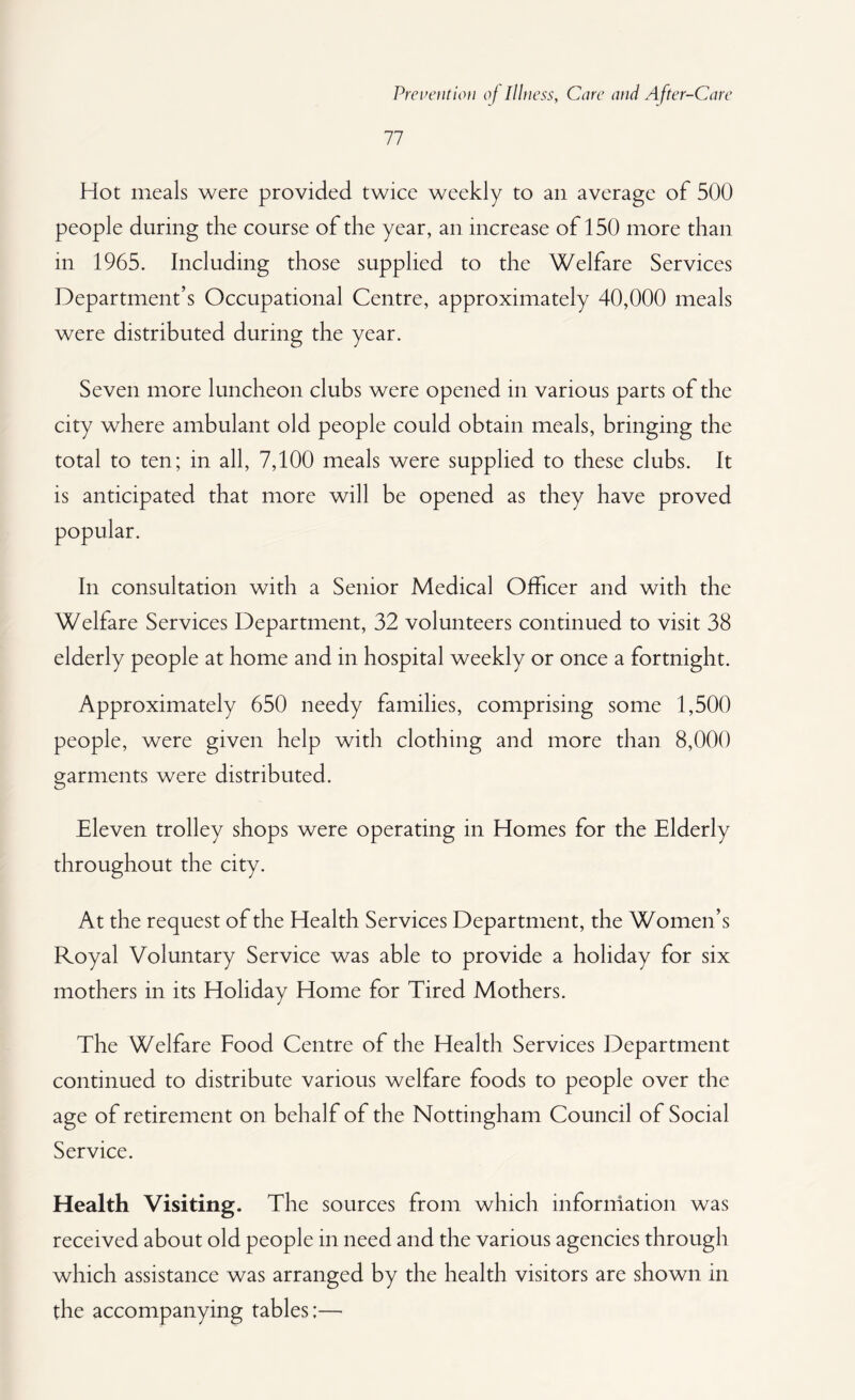 77 Hot meals were provided twice weekly to an average of 500 people during the course of the year, an increase of 150 more than m 1965. Including those supplied to the Welfare Services Department’s Occupational Centre, approximately 40,000 meals were distributed during the year. Seven more luncheon clubs were opened in various parts of the city where ambulant old people could obtain meals, bringing the total to ten; in all, 7,100 meals were supplied to these clubs. It is anticipated that more will be opened as they have proved In consultation with a Senior Medical Officer and with the Welfare Services Department, 32 volunteers continued to visit 38 elderly people at home and in hospital weekly or once a fortnight. Approximately 650 needy families, comprising some 1,500 people, were given help with clothing and more than 8,000 garments were distributed. Eleven trolley shops were operating in Homes for the Elderly throughout the city. At the request of the Health Services Department, the Women’s Royal Voluntary Service was able to provide a holiday for six mothers in its Holiday Home for Tired Mothers. The Welfare Food Centre of the Health Services Department continued to distribute various welfare foods to people over the age of retirement on behalf of the Nottingham Council of Social Service. Health Visiting. The sources from which information was received about old people in need and the various agencies through which assistance was arranged by the health visitors are shown in the accompanying tables;—