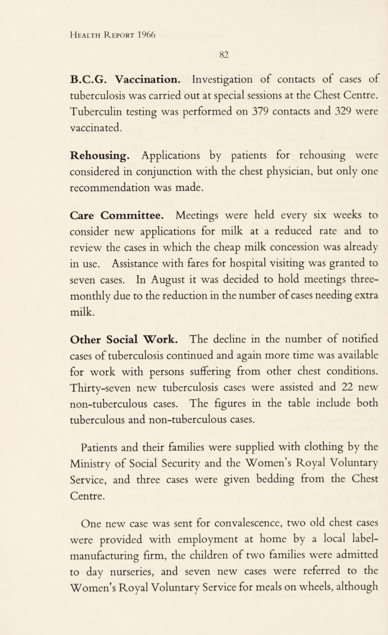 82 B.C.G. Vaccination. Investigation of contacts of cases of tuberculosis was carried out at special sessions at the Chest Centre. Tuberculin testing was performed on 379 contacts and 329 were vaccinated. Rehousing. Applications by patients for rehousing were considered in conjunction with the chest physician, but only one recommendation was made. Care Committee. Meetings were held every six weeks to consider new applications for milk at a reduced rate and to review the cases in which the cheap milk concession was already in use. Assistance with fares for hospital visiting was granted to seven cases. In August it was decided to hold meetings three- monthly due to the reduction in the number of cases needing extra milk. Other Social Work. The decline in the number of notified cases of tuberculosis continued and again more time was available for work with persons suffering from other chest conditions. Thirty-seven new tuberculosis cases were assisted and 22 new non-tuberculous cases. The figures in the table include both tuberculous and non-tuberculous cases. Patients and their families were supplied with clothing by the Ministry of Social Security and the Women’s Royal Voluntary Service, and three cases were given bedding from the Chest Centre. One new case was sent for convalescence, two old chest cases were provided with employment at home by a local label¬ manufacturing firm, the children of two families were admitted to day nurseries, and seven new cases were referred to the Women’s Royal Voluntary Service for meals on wheels, although