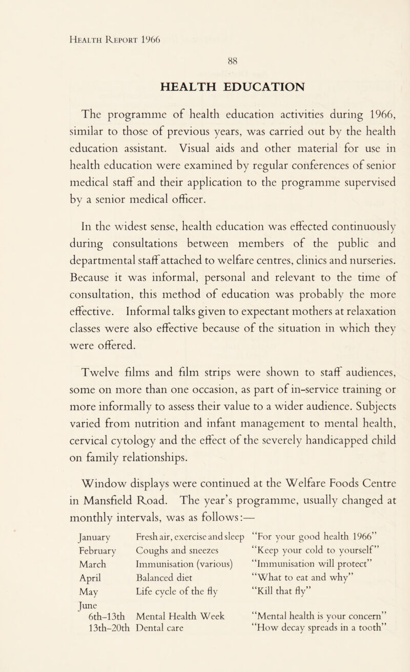 88 HEALTH EDUCATION The programme of health education activities during 1966, similar to those of previous years, was carried out by the health education assistant. Visual aids and other material for use in health education were examined by regular conferences of senior medical staff and their application to the programme supervised bv a senior medical officer. j In the widest sense, health education was effected continuously during consultations between members of the public and departmental staff attached to welfare centres, clinics and nurseries. Because it was informal, personal and relevant to the time of consultation, this method of education was probably the more effective. Informal talks given to expectant mothers at relaxation classes were also effective because of the situation in which they were offered. Twelve films and film strips were shown to staff audiences, some on more than one occasion, as part of in-service training or more informally to assess their value to a wider audience. Subjects varied from nutrition and infant management to mental health, cervical cytology and the effect of the severely handicapped child on family relationships. Window displays were continued at the Welfare Foods Centre in Mansfield Road. The year’s programme, usually changed at monthly intervals, was as follows:— January Fresh air, exercise and sleep “For your good health 1966” February Coughs and sneezes “Keep your cold to yourself” March Immunisation (various) “Immunisation will protect” April Balanced diet “What to eat and why” May Life cycle of the fly “Kill that fly” June 6th-13th Mental Health Week “Mental health is your concern 13th-20th Dental care “How decay spreads in a tooth
