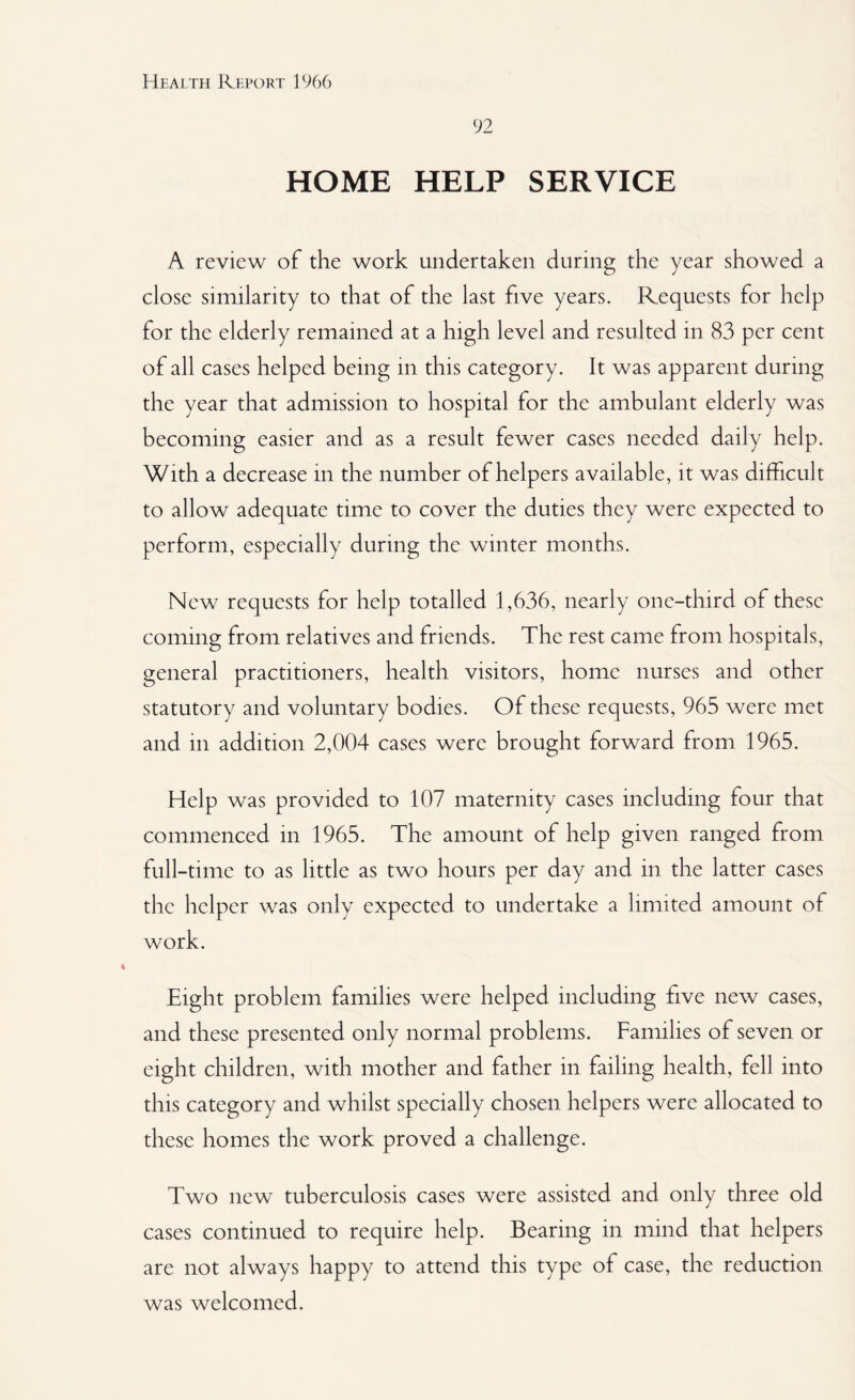 92 HOME HELP SERVICE A review of the work undertaken during the year showed a close similarity to that of the last five years. Requests for help for the elderly remained at a high level and resulted in 83 per cent of all cases helped being in this category. It was apparent during the year that admission to hospital for the ambulant elderly was becoming easier and as a result fewer cases needed daily help. With a decrease in the number of helpers available, it was difficult to allow adequate time to cover the duties they were expected to perform, especially during the winter months. New requests for help totalled 1,636, nearly one-third of these coming from relatives and friends. The rest came from hospitals, general practitioners, health visitors, home nurses and other statutory and voluntary bodies. Of these requests, 965 were met and in addition 2,004 cases were brought forward from 1965. Help was provided to 107 maternity cases including four that commenced in 1965. The amount of help given ranged from full-time to as little as two hours per day and in the latter cases the helper was only expected to undertake a limited amount of work. Eight problem families were helped including five new cases, and these presented only normal problems. Families of seven or eight children, with mother and father in failing health, fell into this category and whilst specially chosen helpers were allocated to these homes the work proved a challenge. Two new tuberculosis cases were assisted and only three old cases continued to require help. Bearing in mind that helpers are not always happy to attend this type of case, the reduction was welcomed.