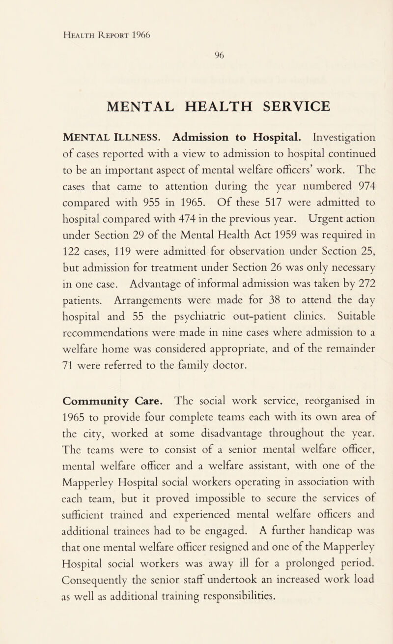 96 MENTAL HEALTH SERVICE MENTAL ILLNESS. Admission to Hospital. Investigation of cases reported, with a view to admission to hospital continued to be an important aspect of mental welfare officers’ work. The cases that came to attention during the year numbered 974 compared with 955 in 1965. Of these 517 were admitted to hospital compared with 474 in the previous year. Urgent action under Section 29 of the Mental Health Act 1959 was required in 122 cases, 119 were admitted for observation under Section 25, but admission for treatment under Section 26 was only necessary in one case. Advantage of informal admission was taken by 272 patients. Arrangements were made for 38 to attend the day hospital and 55 the psychiatric out-patient clinics. Suitable recommendations were made in nine cases where admission to a welfare home was considered appropriate, and of the remainder 71 were referred to the family doctor. Community Care. The social work service, reorganised in 1965 to provide four complete teams each with its own area of the city, worked at some disadvantage throughout the year. The teams were to consist of a senior mental welfare officer, mental welfare officer and a welfare assistant, with one of the Mapperley Hospital social workers operating in association with each team, but it proved impossible to secure the services of sufficient trained and experienced mental welfare officers and additional trainees had to be engaged. A further handicap was that one mental welfare officer resigned and one of the Mapperley Hospital social workers was away ill for a prolonged period. Consequently the senior staff undertook an increased work load as well as additional training responsibilities.