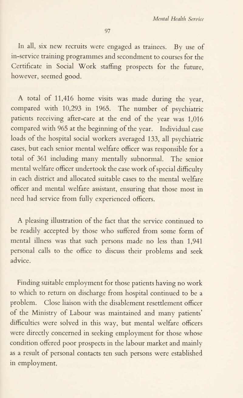 97 In all, six new recruits were engaged as trainees. By use of in-service training programmes and secondment to courses for the Certificate in Social Work staffing prospects for the future, however, seemed good. A total of 11,416 home visits was made during the year, compared with 10,293 in 1965. The number of psychiatric patients receiving after-care at the end of the year was 1,016 compared with 965 at the beginning of the year. Individual case loads of the hospital social workers averaged 133, all psychiatric cases, but each senior mental welfare officer was responsible for a total of 361 including many mentally subnormal. The senior mental welfare officer undertook the case work of special difficulty in each district and allocated suitable cases to the mental welfare officer and mental welfare assistant, ensuring that those most in need had service from fully experienced officers. A pleasing illustration of the fact that the service continued to be readily accepted by those who suffered from some form of mental illness was that such persons made no less than 1,941 personal calls to the office to discuss their problems and seek advice. Finding suitable employment for those patients having no work to which to return on discharge from hospital continued to be a problem. Close liaison with the disablement resettlement officer of the Ministry of Labour was maintained and many patients’ difficulties were solved in this way, but mental welfare officers were directly concerned in seeking employment for those whose condition offered poor prospects in the labour market and mainly as a result of personal contacts ten such persons were established in employment,