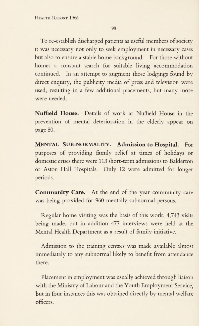 98 To re-establish discharged patients as useful members of society it was necessary not only to seek employment in necessary cases but also to ensure a stable home background. For those without homes a constant search for suitable living accommodation continued. In an attempt to augment those lodgings found by direct enquiry, the publicity media of press and television were used, resulting in a few additional placements, but many more were needed. Nuffield House. Details of work at Nuffield House in the prevention of mental deterioration in the elderly appear on page 80. MENTAL SUB-NORMALITY. Admission to Hospital. For purposes of providing family relief at times of holidays or domestic crises there were 113 short-term admissions to Balderton or Aston Hall Hospitals. Only 12 were admitted for longer Community Care. At the end of the year community care was being provided for 960 mentally subnormal persons. Regular home visiting was the basis of this work, 4,743 visits being made, but in addition 477 interviews were held at the Mental Health Department as a result of family initiative. Admission to the training centres was made available almost immediately to any subnormal likely to benefit from attendance there. Placement in employment was usually achieved through liaison with the Ministry of Labour and the Youth Employment Service, but in four instances this was obtained directly by mental welfare officers.