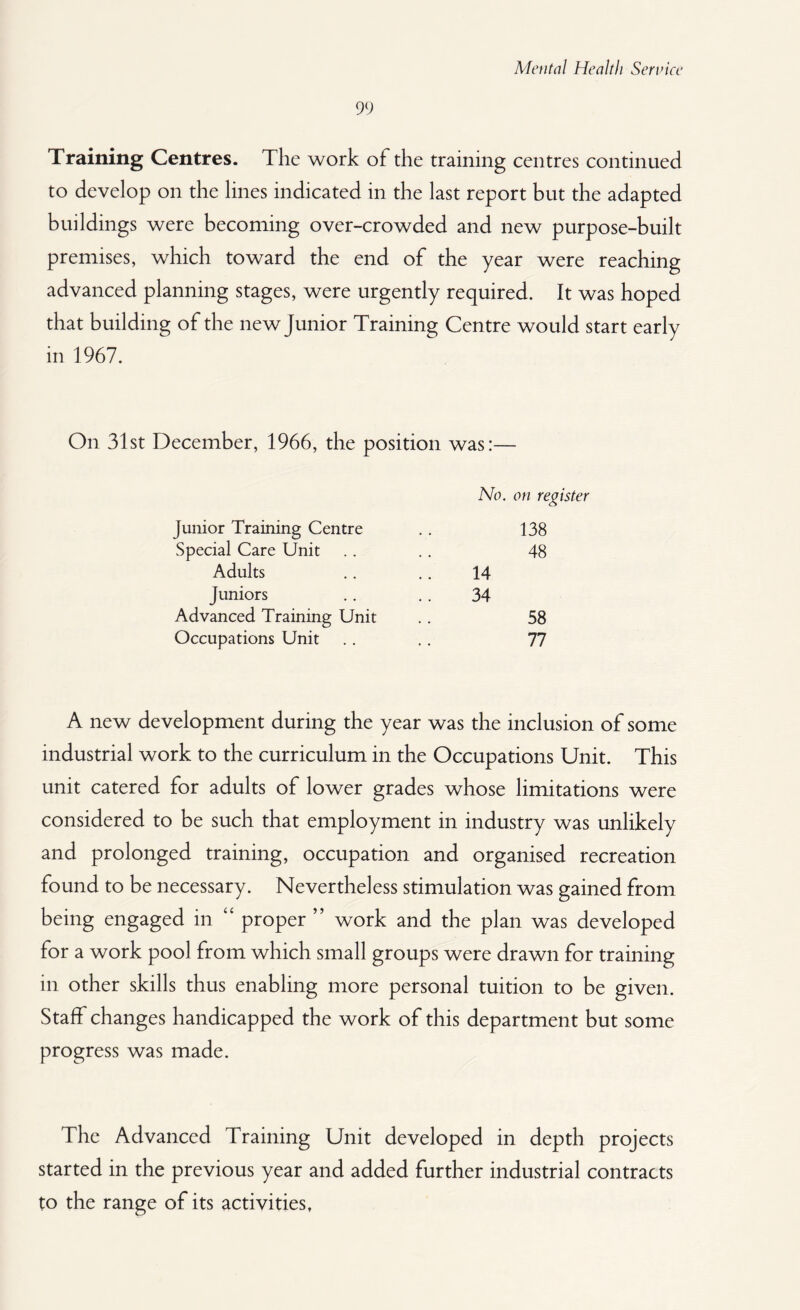 99 Training Centres. The work of the training centres continued to develop on the lines indicated in the last report but the adapted buildings were becoming over-crowded and new purpose-built premises, which toward the end of the year were reaching advanced planning stages, were urgently required. It was hoped that building of the new junior Training Centre would start early in 1967. On 31st December, 1966, the position was:— No. on register Junior Training Centre .. 138 Special Care Unit .. .. 48 Adults .. .. 14 Juniors .. .. 34 Advanced Training Unit .. 58 Occupations Unit .. .. 77 A new development during the year was the inclusion of some industrial work to the curriculum in the Occupations Unit. This unit catered for adults of lower grades whose limitations were considered to be such that employment in industry was unlikely and prolonged training, occupation and organised recreation found to be necessary. Nevertheless stimulation was gained from being engaged in “ proper ” work and the plan was developed for a work pool from which small groups were drawn for training in other skills thus enabling more personal tuition to be given. Staff changes handicapped the work of this department but some progress was made. The Advanced Training Unit developed in depth projects started in the previous year and added further industrial contracts to the range of its activities.