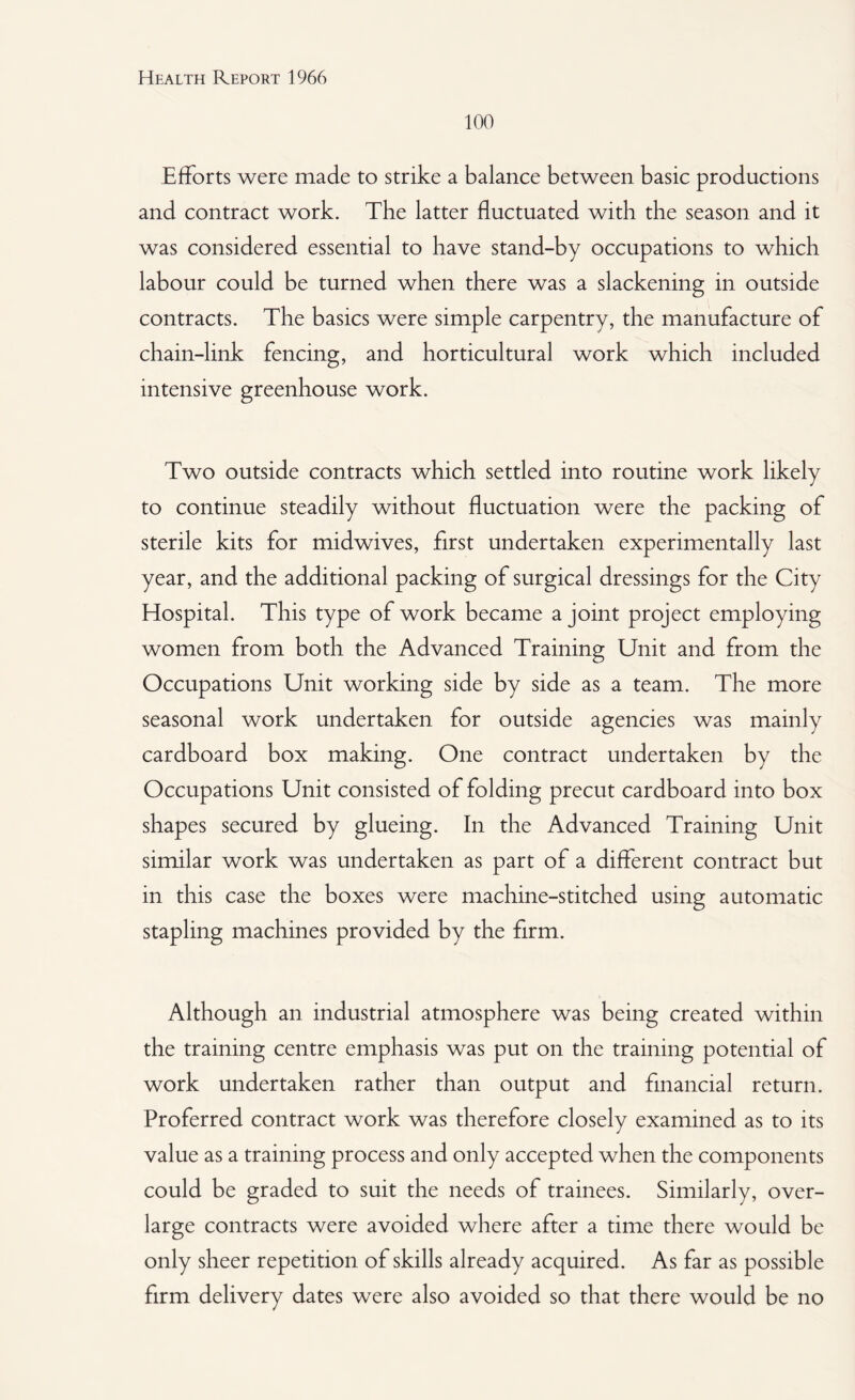 100 Efforts were made to strike a balance between basic productions and contract work. The latter fluctuated with the season and it was considered essential to have stand-by occupations to which labour could be turned when there was a slackening in outside contracts. The basics were simple carpentry, the manufacture of chain-link fencing, and horticultural work which included intensive greenhouse work. Two outside contracts which settled into routine work likely to continue steadily without fluctuation were the packing of sterile kits for midwives, first undertaken experimentally last year, and the additional packing of surgical dressings for the City Hospital. This type of work became a joint project employing women from both the Advanced Training Unit and from the Occupations Unit working side by side as a team. The more seasonal work undertaken for outside agencies was mainly cardboard box making. One contract undertaken by the Occupations Unit consisted of folding precut cardboard into box shapes secured by glueing. In the Advanced Training Unit similar work was undertaken as part of a different contract but in this case the boxes were machine-stitched using automatic stapling machines provided by the firm. Although an industrial atmosphere was being created within the training centre emphasis was put on the training potential of work undertaken rather than output and financial return. Proferred contract work was therefore closely examined as to its value as a training process and only accepted when the components could be graded to suit the needs of trainees. Similarly, over¬ large contracts were avoided where after a time there would be only sheer repetition of skills already acquired. As far as possible firm delivery dates were also avoided so that there would be no