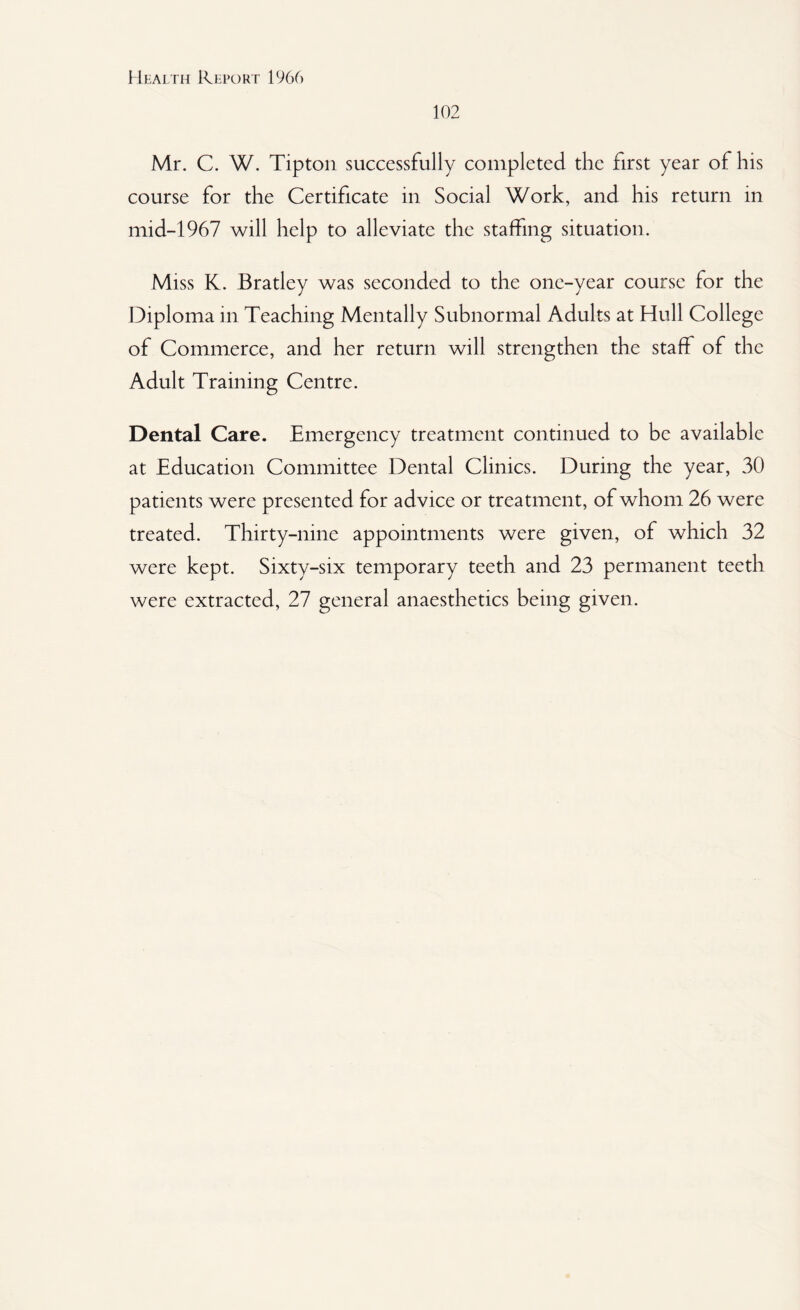 102 Mr. C. W. Tipton successfully completed the first year of his course for the Certificate in Social Work, and his return in mid-1967 will help to alleviate the staffing situation. Miss K. Bratley was seconded to the one-year course for the Diploma in Teaching Mentally Subnormal Adults at Hull College of Commerce, and her return will strengthen the staff of the Adult Training Centre. Dental Care. Emergency treatment continued to be available at Education Committee Dental Clinics. During the year, 30 patients were presented for advice or treatment, of whom 26 were treated. Thirty-nine appointments were given, of which 32 were kept. Sixty-six temporary teeth and 23 permanent teeth were extracted, 27 general anaesthetics being given.