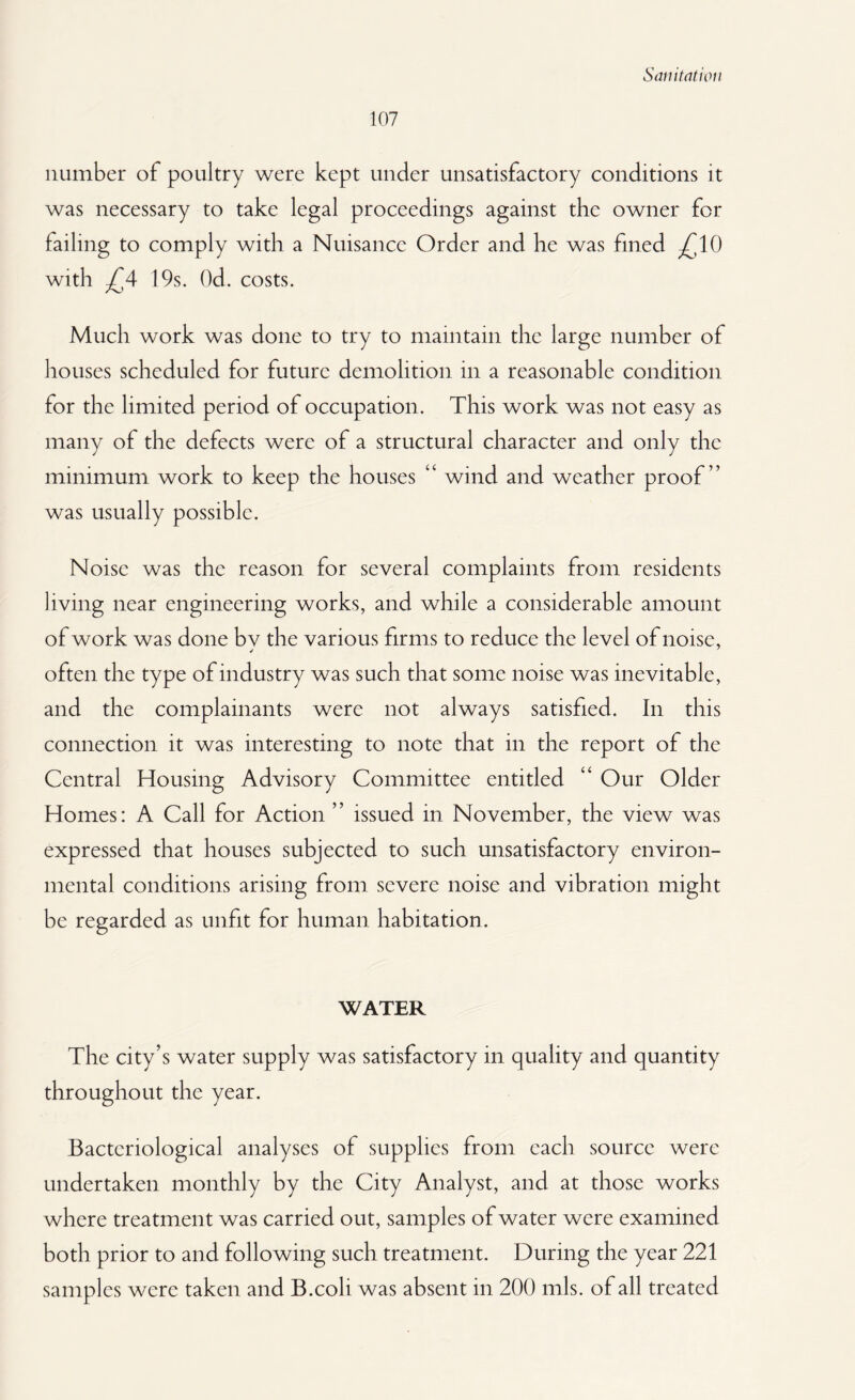 107 number of poultry were kept under unsatisfactory conditions it was necessary to take legal proceedings against the owner for failing to comply with a Nuisance Order and he was fined ^10 with £4 19s. Od. costs. Much work was done to try to maintain the large number of houses scheduled for future demolition in a reasonable condition for the limited period of occupation. This work was not easy as many of the defects were of a structural character and only the minimum work to keep the houses “ wind and weather proof” was usually possible. Noise was the reason for several complaints from residents living near engineering works, and while a considerable amount of work was done bv the various firms to reduce the level of noise, often the type of industry was such that some noise was inevitable, and the complainants were not always satisfied. In this connection it was interesting to note that in the report of the Central Housing Advisory Committee entitled “ Our Older Homes: A Call for Action ” issued in November, the view was expressed that houses subjected to such unsatisfactory environ¬ mental conditions arising from severe noise and vibration might be regarded as unfit for human habitation. WATER The city’s water supply was satisfactory in quality and quantity throughout the year. Bacteriological analyses of supplies from each source were undertaken monthly by the City Analyst, and at those works where treatment was carried out, samples of water were examined both prior to and following such treatment. During the year 221
