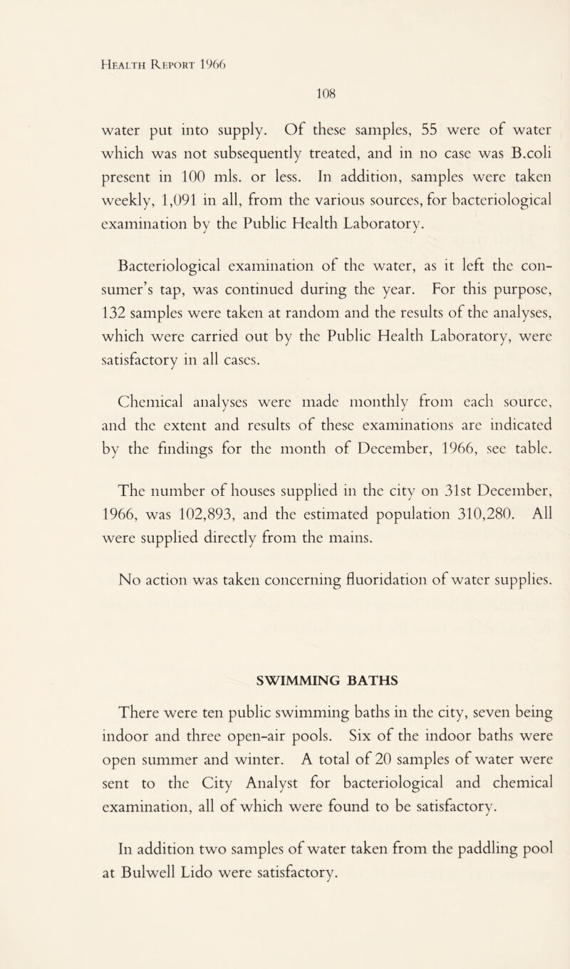 108 water put into supply. Of these samples, 55 were of water which was not subsequently treated, and in no case was B.coli present in 100 mis. or less. In addition, samples were taken weekly, 1,091 in all, from the various sources, for bacteriological examination by the Public Health Laboratory. Bacteriological examination of the water, as it left the con¬ sumer’s tap, was continued during the year. For this purpose, 132 samples were taken at random and the results of the analyses, which were carried out by the Public Health Laboratory, were satisfactory in all cases. Chemical analyses were made monthly from each source, and the extent and results of these examinations are indicated by the findings for the month of December, 1966, see table. The number of houses supplied in the city on 31st December, 1966, was 102,893, and the estimated population 310,280. All were supplied directly from the mains. No action was taken concerning fluoridation of water supplies. SWIMMING BATHS There were ten public swimming baths in the city, seven being indoor and three open-air pools. Six of the indoor baths were open summer and winter. A total of 20 samples of water were sent to the City Analyst for bacteriological and chemical examination, all of which were found to be satisfactory. In addition two samples of water taken from the paddling pool at Bulwell Lido were satisfactory.
