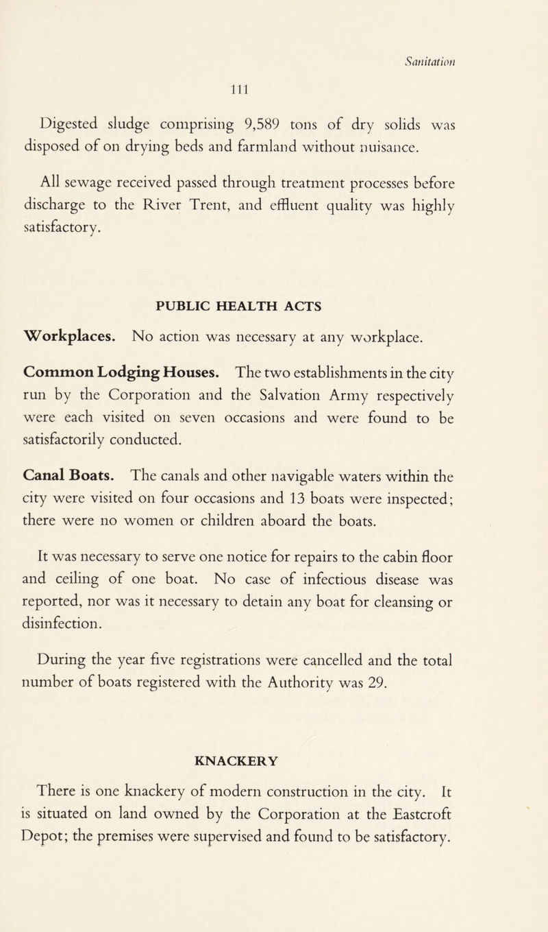 111 Digested sludge comprising 9,589 tons of dry solids was disposed of on drying beds and farmland without nuisance. All sewage received passed through treatment processes before discharge to the River Trent, and effluent quality was highly satisfactory. PUBLIC HEALTH ACTS Workplaces. No action was necessary at any workplace. Common Lodging Houses. The two establishments in the city run by the Corporation and the Salvation Army respectively were each visited on seven occasions and were found to be satisfactorily conducted. Canal Boats. The canals and other navigable waters within the city were visited on four occasions and 13 boats were inspected; there were no women or children aboard the boats. It was necessary to serve one notice for repairs to the cabin floor and ceiling of one boat. No case of infectious disease was reported, nor was it necessary to detain any boat for cleansing or disinfection. During the year five registrations were cancelled and the total number of boats registered with the Authority was 29. KNACKERY There is one knackery of modern construction in the city. It is situated on land owned by the Corporation at the Eastcroft Depot; the premises were supervised and found to be satisfactory.