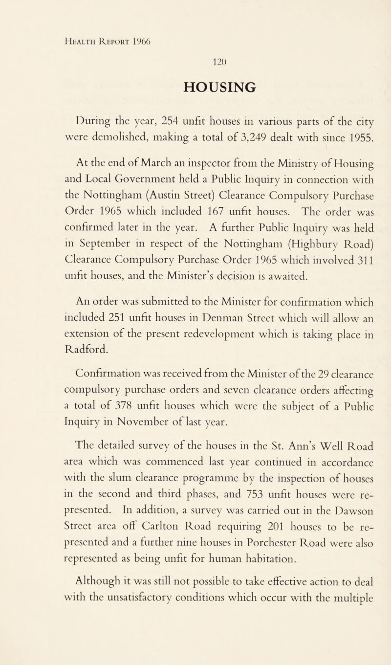 120 HOUSING During the year, 254 unfit houses in various parts of the city were demolished, making a total of 3,249 dealt with since 1955. At the end of March an inspector from the Ministry of Housing and Local Government held a Public Inquiry in connection with the Nottingham (Austin Street) Clearance Compulsory Purchase Order 1965 which included 167 unfit houses. The order was confirmed later in the year. A further Public Inquiry was held in September in respect of the Nottingham (Highbury Road) Clearance Compulsory Purchase Order 1965 which involved 311 unfit houses, and the Minister’s decision is awaited. An order was submitted to the Minister for confirmation which included 251 unfit houses in Denman Street which will allow an extension of the present redevelopment which is taking place in Radford. Confirmation was received from the Minister of the 29 clearance compulsory purchase orders and seven clearance orders affecting a total of 378 unfit houses which were the subject of a Public Inquiry in November of last year. The detailed survey of the houses in the St. Ann’s Well Road area which was commenced last year continued in accordance with the slum clearance programme by the inspection of houses in the second and third phases, and 753 unfit houses were re¬ presented. In addition, a survey was carried out in the Dawson Street area off Carlton Road requiring 201 houses to be re¬ presented and a further nine houses in Porchester Road were also represented as being unfit for human habitation. Although it was still not possible to take effective action to deal with the unsatisfactory conditions which occur with the multiple