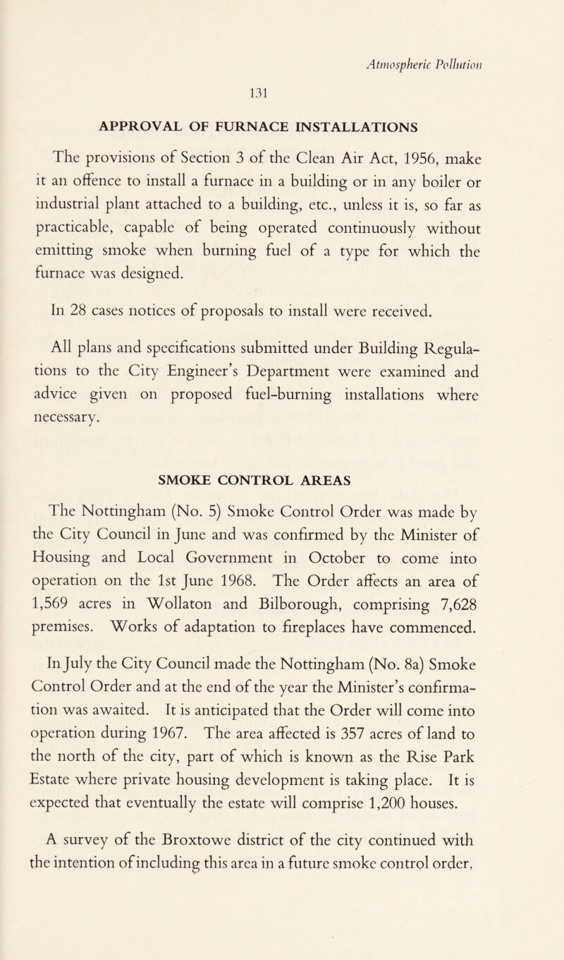 131 APPROVAL OF FURNACE INSTALLATIONS The provisions of Section 3 of the Clean Air Act, 1956, make it an offence to install a furnace in a building or in any boiler or industrial plant attached to a building, etc., unless it is, so far as practicable, capable of being operated continuously without emitting smoke when burning fuel of a type for which the furnace was designed. In 28 cases notices of proposals to install were received. All plans and specifications submitted under Building Regula¬ tions to the City Engineer’s Department were examined and advice given on proposed fuel-burning installations where necessary. SMOKE CONTROL AREAS The Nottingham (No. 5) Smoke Control Order was made by the City Council in June and was confirmed by the Minister of Housing and Local Government in October to come into operation on the 1st June 1968. The Order affects an area of 1,569 acres in Wollaton and Bilborough, comprising 7,628 premises. Works of adaptation to fireplaces have commenced. In July the City Council made the Nottingham (No. 8a) Smoke Control Order and at the end of the year the Minister’s confirma¬ tion was awaited. It is anticipated that the Order will come into operation during 1967. The area affected is 357 acres of land to the north of the city, part of which is known as the Rise Park Estate where private housing development is taking place. It is expected that eventually the estate will comprise 1,200 houses. A survey of the Broxtowe district of the city continued with the intention of including this area in a future smoke control order,