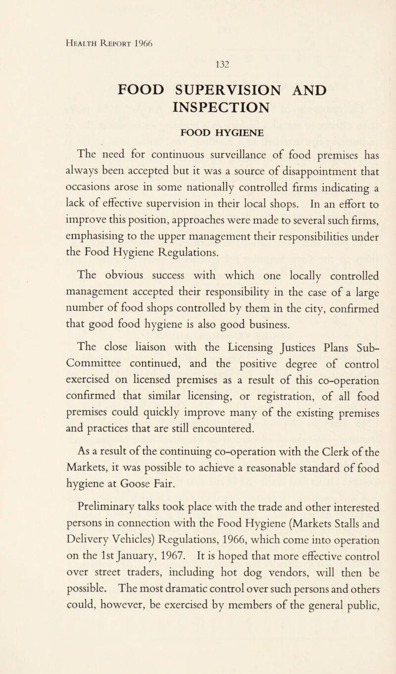 132 FOOD SUPERVISION AND INSPECTION FOOD HYGIENE The need for continuous surveillance of food premises has always been accepted but it was a source of disappointment that occasions arose in some nationally controlled firms indicating a lack of effective supervision in their local shops. In an effort to improve this position, approaches were made to several such firms, emphasising to the upper management their responsibilities under the Food Hygiene Regulations. The obvious success with which one locally controlled management accepted their responsibility in the case of a large number of food shops controlled by them in the city, confirmed that good food hygiene is also good business. The close liaison with the Licensing Justices Plans Sub- Committee continued, and the positive degree of control exercised on licensed premises as a result of this co-operation confirmed that similar licensing, or registration, of all food premises could quickly improve many of the existing premises and practices that are still encountered. As a result of the continuing co-operation with the Clerk of the Markets, it was possible to achieve a reasonable standard of food hygiene at Goose Fair. Preliminary talks took place with the trade and other interested persons in connection with the Food Hygiene (Markets Stalls and Delivery Vehicles) Regulations, 1966, which come into operation on the 1st January, 1967. It is hoped that more effective control over street traders, including hot dog vendors, will then be possible. The most dramatic control over such persons and others could, however, be exercised by members of the general public,