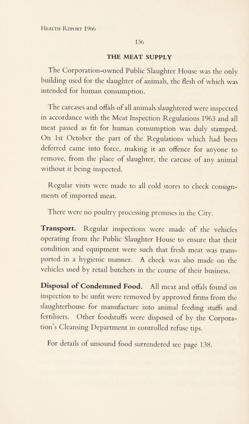 136 THE MEAT SUPPLY The Corporation-owned Public Slaughter House was the only building used for the slaughter of animals, the flesh of which was intended for human consumption. The carcases and offals of all animals slaughtered were inspected in accordance with the Meat Inspection Regulations 1963 and all meat passed as fit for human consumption was duly stamped. On 1st October the part of the Regulations which had been deferred came into force, making it an offence for anyone to remove, from the place of slaughter, the carcase of any animal without it being inspected. Regular visits were made to all cold stores to check consign¬ ments of imported meat. There were no poultry processing premises in the City. Transport. Regular inspections were made of the vehicles operating from the Public Slaughter House to ensure that their condition and equipment were such that fresh meat was trans¬ ported in a hygienic manner. A check was also made on the vehicles used by retail butchers in the course of their business. Disposal of Condemned Food. All meat and offals found on inspection to be unfit were removed by approved firms from the slaughterhouse for manufacture into animal feeding stuffs and fertilisers. Other foodstuffs were disposed of by the Corpora¬ tion’s Cleansing Department in controlled refuse tips. For details of unsound food surrendered see page 138.