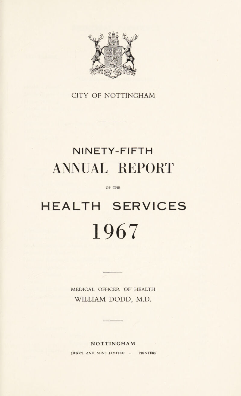 CITY OF NOTTINGHAM NINETY-FIFTH ANNUAL REPORT OF THE HEALTH SERVICES 1967 MEDICAL OFFICER OF HEALTH WILLIAM DODD, M.D. NOTTINGHAM DERRY AND SONS LIMITED PRINTERS