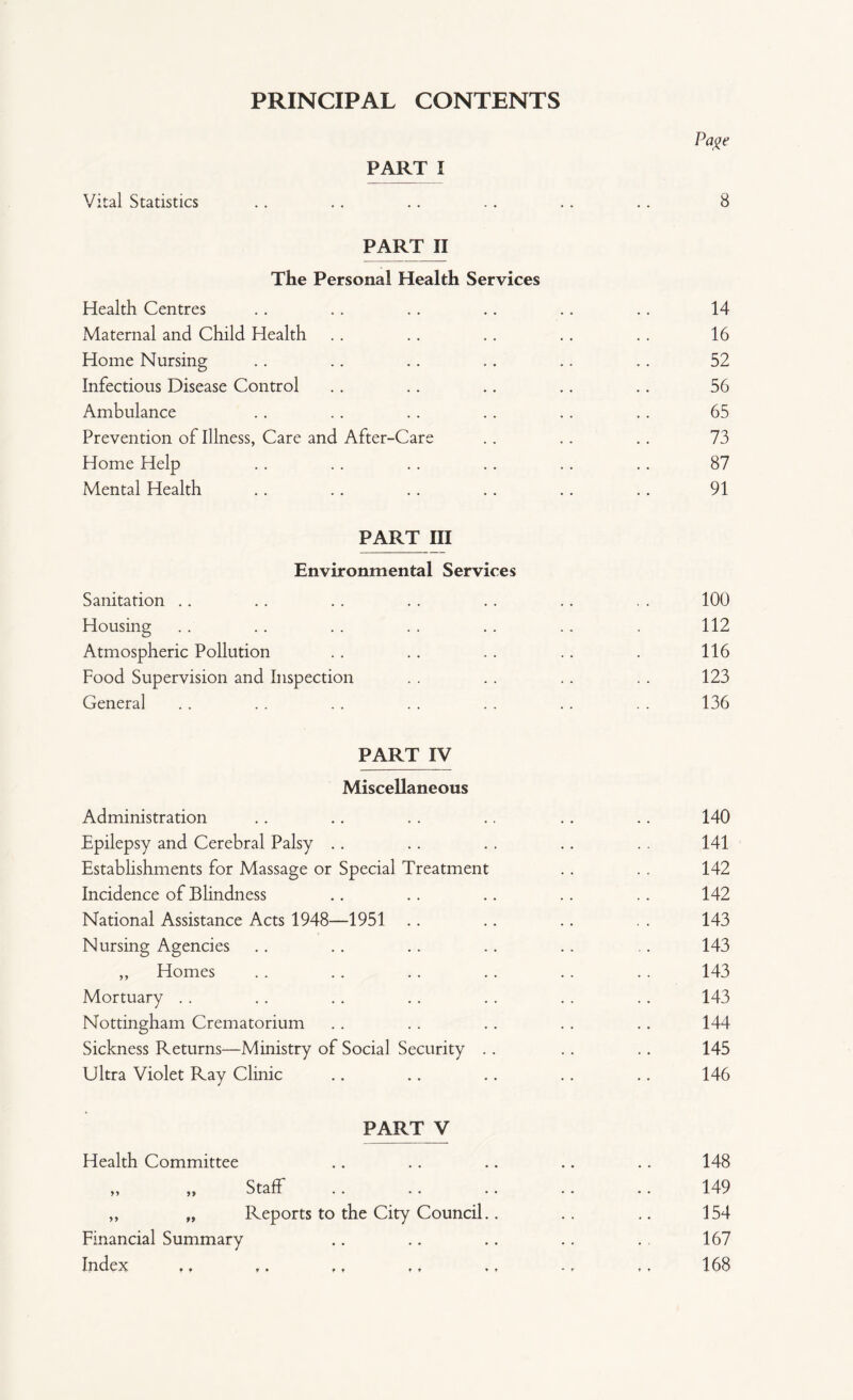 PRINCIPAL CONTENTS Page PART I Vital Statistics .. . . .. .. . . .. 8 PART II The Personal Health Services Health Centres .. .. .. .. .. .. 14 Maternal and Child Health . . .. . . . . . . 16 Home Nursing .. .. .. .. .. .. 52 Infectious Disease Control .. .. .. .. .. 56 Ambulance .. .. .. .. .. .. 65 Prevention of Illness, Care and After-Care .. .. .. 73 Home Help .. .. .. .. .. .. 87 Mental Health .. .. .. .. .. . . 91 PART III Environmental Services Sanitation Housing Atmospheric Pollution Food Supervision and Inspection General PART IV Miscellaneous Administration Epilepsy and Cerebral Palsy Establishments for Massage or Special Treatment Incidence of Blindness National Assistance Acts 1948—1951 Nursing Agencies ,, Homes Mortuary Nottingham Crematorium Sickness Returns—Ministry of Social Security . Ultra Violet Ray Clinic PART V Health Committee yy Staff ,, „ Reports to the City Council.. Financial Summary Index «f ,. ., .t 100 112 116 123 136 140 141 142 142 143 143 143 143 144 145 146 148 149 154 167 168