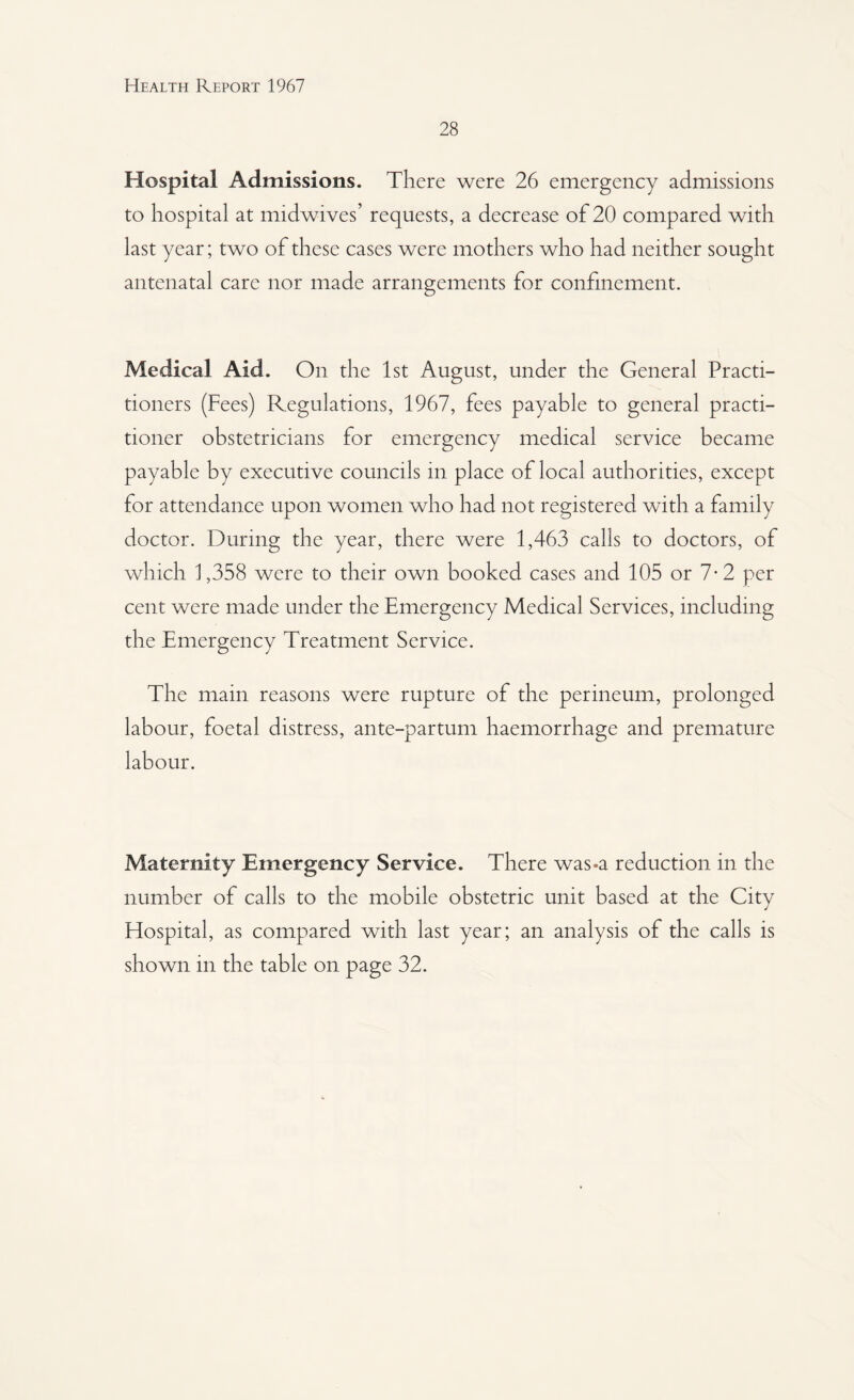 28 Hospital Admissions. There were 26 emergency admissions to hospital at midwives’ requests, a decrease of 20 compared with last year; two of these cases were mothers who had neither sought antenatal care nor made arrangements for confinement. Medical Aid. On the 1st August, under the General Practi¬ tioners (Fees) Regulations, 1967, fees payable to general practi¬ tioner obstetricians for emergency medical service became payable by executive councils in place of local authorities, except for attendance upon women who had not registered with a family doctor. During the year, there were 1,463 calls to doctors, of which 1,358 were to their own booked cases and 105 or 7-2 per cent were made under the Emergency Medical Services, including the Emergency Treatment Service. The main reasons were rupture of the perineum, prolonged labour, foetal distress, ante-partum haemorrhage and premature labour. Maternity Emergency Service. There was-a reduction in the number of calls to the mobile obstetric unit based at the City Hospital, as compared with last year; an analysis of the calls is shown in the table on page 32.