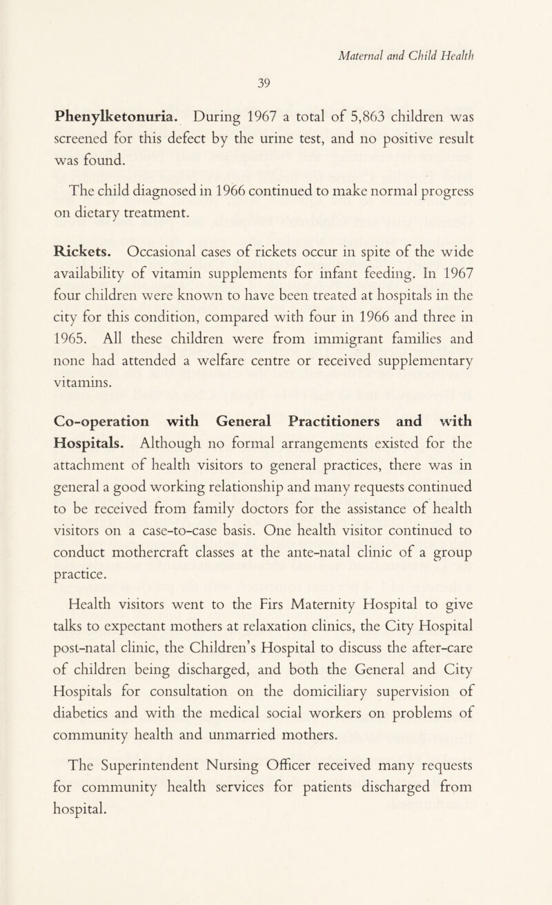 39 Phenylketonuria. During 1967 a total of 5,863 children was screened for this defect by the urine test, and no positive result was found. The child diagnosed in 1966 continued to make normal progress on dietary treatment. Rickets. Occasional cases of rickets occur in spite of the wide availability of vitamin supplements for infant feeding. In 1967 four children were known to have been treated at hospitals in the city for this condition, compared with four in 1966 and three in 1965. All these children were from immigrant families and none had attended a welfare centre or received supplementary vitamins. Co-operation with General Practitioners and with Hospitals. Although no formal arrangements existed for the attachment of health visitors to general practices, there was in general a good working relationship and many requests continued to be received from family doctors for the assistance of health visitors on a case-to-case basis. One health visitor continued to conduct mothercraft classes at the ante-natal clinic of a group practice. Health visitors went to the Firs Maternity Flospital to give talks to expectant mothers at relaxation clinics, the City Hospital post-natal clinic, the Children’s Hospital to discuss the after-care of children being discharged, and both the General and City Hospitals for consultation on the domiciliary supervision of diabetics and with the medical social workers on problems of community health and unmarried mothers. The Superintendent Nursing Officer received many requests for community health services for patients discharged from