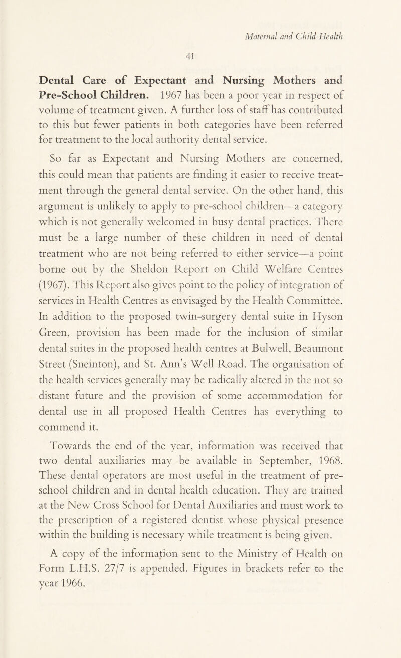 41 Dental Care of Expectant and Nursing Mothers and Pre-School Children. 1967 has been a poor year in respect of volume of treatment given. A further loss of stab has contributed to this but fewer patients in both categories have been referred lor treatment to the local authority dental service. So far as Expectant and Nursing Mothers are concerned, this could mean that patients are finding it easier to receive treat¬ ment through the general dental service. On the other hand, this argument is unlikely to apply to pre-school children—a category which is not generally welcomed in busy dental practices. There must be a large number of these children in need of dental treatment who are not being referred to either service—a point borne out by the Sheldon Report on Child Welfare Centres (1967). This Report also gives point to the policy of integration of services in Health Centres as envisaged by the Health Committee. In addition to the proposed twin-surgery dental suite in Hyson Green, provision has been made for the inclusion of similar dental suites in the proposed health centres at Bui well, Beaumont Street (Sneinton), and St. Ann’s Well Road. The organisation of the health services generally may be radically altered in the not so distant future and the provision of some accommodation for dental use in all proposed Health Centres has everything to commend it. Towards the end of the year, information was received that two dental auxiliaries may be available in. September, 1968. These dental operators are most useful in the treatment of pre¬ school children and in dental health education. They are trained at the New Cross School for Dental Auxiliaries and must work to the prescription of a registered dentist whose physical presence within the building is necessary while treatment is being given. A copy of the information sent to the Ministry of Health on Form L.H.S. 27/7 is appended. Figures in brackets refer to the