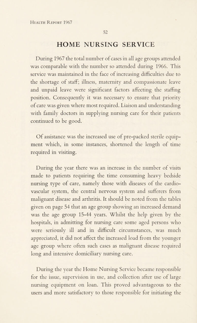 52 HOME NURSING SERVICE During 1967 the total number of cases in all age groups attended was comparable with the number so attended during 1966. This service was maintained in the face of increasing difficulties due to the shortage of staff; illness, maternity and compassionate leave and unpaid leave were significant factors affecting the staffing position. Consequently it was necessary to ensure that priority of care was given where most required. Liaison and understanding with family doctors in supplying nursing care for their patients continued to be good. Of assistance was the increased use of pre-packed sterile equip¬ ment which, in some instances, shortened the length of time required in visiting. During the year there was an increase in the number of visits made to patients requiring the time consuming heavy bedside nursing type of care, namely those with diseases of the cardio¬ vascular system, the central nervous system and sufferers from malignant disease and arthritis. It should be noted from the tables given on page 54 that an age group showing an increased demand was the age group 15-44 years. Whilst the help given by the hospitals, in admitting for nursing care some aged persons who were seriously ill and in difficult circumstances, was much appreciated, it did not affect the increased load from the younger age group where often such cases as malignant disease required long and intensive domiciliary nursing care. During the year the Home Nursing Service became responsible for the issue, supervision in use, and collection after use of large nursing equipment on loan. This proved advantageous to the users and more satisfactory to those responsible for initiating the