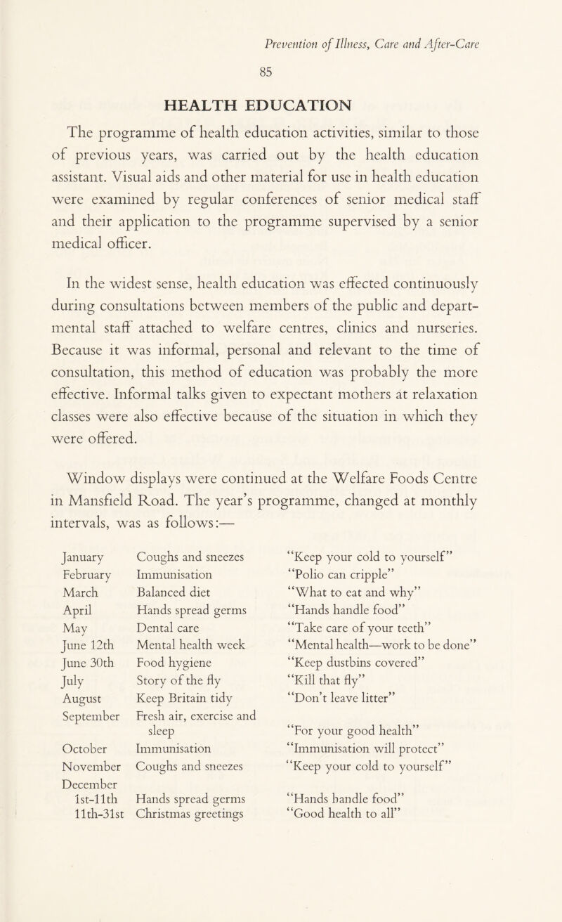 85 HEALTH EDUCATION The programme of health education activities, similar to those of previous years, was carried out by the health education assistant. Visual aids and other material for use in health education were examined by regular conferences of senior medical staff and their application to the programme supervised by a senior medical officer. In the widest sense, health education was effected continuously during consultations between members of the public and depart¬ mental staff attached to welfare centres, clinics and nurseries. Because it was informal, personal and relevant to the time of consultation, this method of education was probably the more effective. Informal talks given to expectant mothers at relaxation classes were also effective because of the situation in which they were offered. Window displays were continued at the Welfare Foods Centre in Mansfield Road. The year’s programme, changed at monthly intervals, was as follows:— January Coughs and sneezes “Keep your cold to yourself” February Immunisation “Polio can cripple” March Balanced diet “What to eat and why” April Hands spread germs “Hands handle food” May Dental care “Take care of your teeth” June 12th Mental health week “Mental health—work to be done” June 30th Food hygiene “Keep dustbins covered” July Story of the fly “Kill that fly” August Keep Britain tidy “Don’t leave litter” September Fresh air, exercise and sleep “For your good health” October Immunisation “Immunisation will protect” November Coughs and sneezes “Keep your cold to yourself” December lst-llth Hands spread germs “Hands handle food” llth-31st Christmas greetings “Good health to all”