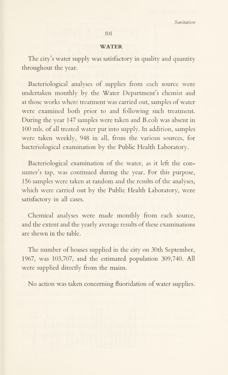 101 WATER The city’s water supply was satisfactory in quality and quantity throughout the year. Bacteriological analyses of supplies from each source were undertaken monthly by the Water Department’s chemist and at those works where treatment was carried out, samples of water were examined both prior to and following such treatment. During the year 147 samples were taken and B.coli was absent in 100 mis. of all treated water put into supply. In addition, samples were taken weekly, 948 in all, from the various sources, for bacteriological examination by the Public Health Laboratory. Bacteriological examination of the water, as it left the con¬ sumer’s tap, was continued during the year. For this purpose, 156 samples were taken at random and the results of the analyses, which were carried out by the Public Health Laboratory, were satisfactory in all cases. Chemical analyses were made monthly from each source, and the extent and the yearly average results of these examinations are shewn in the table. The number of houses supplied in the city on 30th September, 1967, was 103,707, and the estimated population 309,740. All were supplied directly from the mains. No action was taken concerning fluoridation of water supplies.
