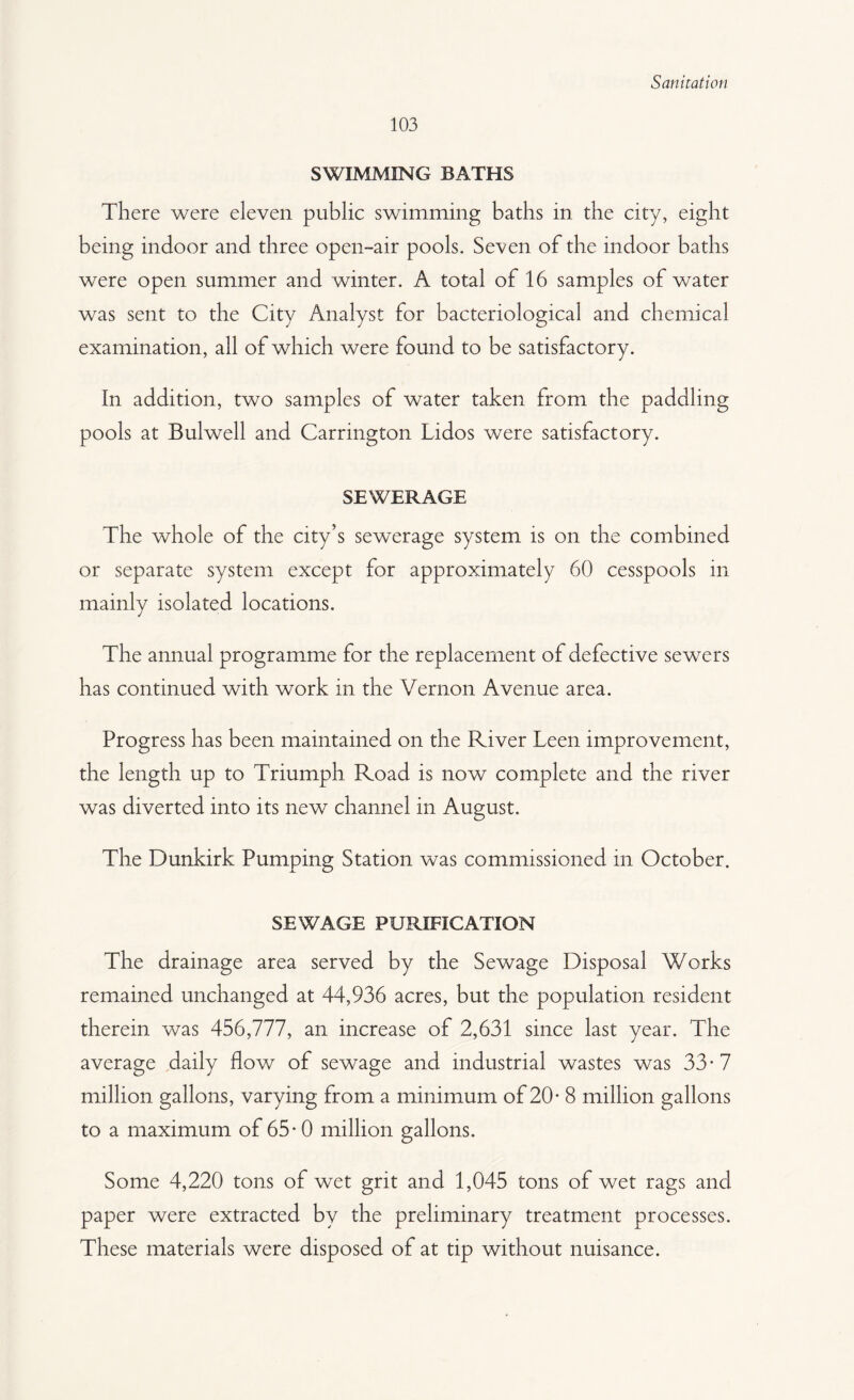 103 SWIMMING BATHS There were eleven public swimming baths in the city, eight being indoor and three open-air pools. Seven of the indoor baths were open summer and winter. A total of 16 samples of water was sent to the City Analyst for bacteriological and chemical examination, all of which were found to be satisfactory. In addition, two samples of water taken from the paddling pools at Bulwell and Carrington Lidos were satisfactory. SEWERAGE The whole of the city’s sewerage system is on the combined or separate system except for approximately 60 cesspools in mainly isolated locations. The annual programme for the replacement of defective sewers has continued with work in the Vernon Avenue area. Progress has been maintained on the River Leen improvement, the length up to Triumph Road is now complete and the river was diverted into its new channel in August. The Dunkirk Pumping Station was commissioned in October. SEWAGE PURIFICATION The drainage area served by the Sewage Disposal Works remained unchanged at 44,936 acres, but the population resident therein was 456,777, an increase of 2,631 since last year. The average daily flow of sewage and industrial wastes was 33 • 7 million gallons, varying from a minimum of 20- 8 million gallons to a maximum of 65- 0 million gallons. Some 4,220 tons of wet grit and 1,045 tons of wet rags and paper were extracted by the preliminary treatment processes. These materials were disposed of at tip without nuisance.