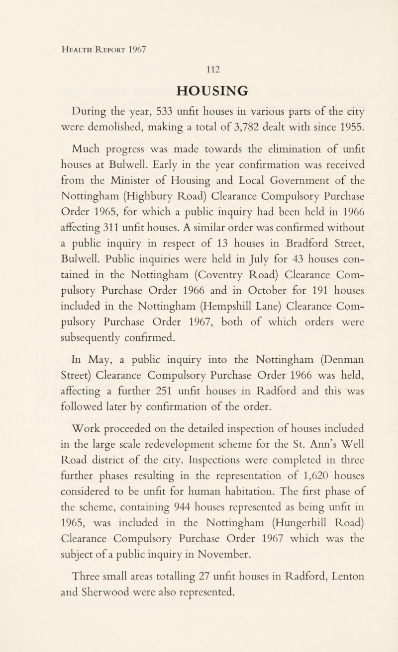112 HOUSING During the year, 533 unfit houses in various parts of the city were demolished, making a total of 3,782 dealt with since 1955. Much progress was made towards the elimination of unfit houses at Bui well. Early in the year confirmation was received from the Minister of Housing and Local Government of the Nottingham (Highbury Road) Clearance Compulsory Purchase Order 1965, for which a public inquiry had been held in 1966 affecting 311 unfit houses. A similar order was confirmed without a public inquiry in respect of 13 houses in Bradford Street, Bulwell. Public inquiries were held in July for 43 houses con¬ tained in the Nottingham (Coventry Road) Clearance Com¬ pulsory Purchase Order 1966 and in October for 191 houses included in the Nottingham (Hempshill Lane) Clearance Com¬ pulsory Purchase Order 1967, both of which orders were subsequently confirmed. In May, a public inquiry into the Nottingham (Denman Street) Clearance Compulsory Purchase Order 1966 was held, affecting a further 251 unfit houses in Radford and this was followed later by confirmation of the order. Work proceeded on the detailed inspection of houses included in the large scale redevelopment scheme for the St. Ann’s Well Road district of the city. Inspections were completed in three further phases resulting in the representation of 1,620 houses considered to be unfit for human habitation. The first phase of the scheme, containing 944 houses represented as being unfit in 1965, was included in the Nottingham (Hungerhill Road) Clearance Compulsory Purchase Order 1967 which was the subject of a public inquiry in November. Three small areas totalling 27 unfit houses in Radford, Lenton and Sherwood were also represented.