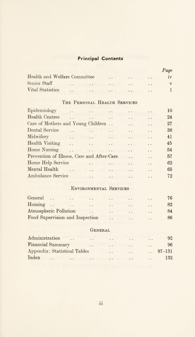 Principal Contents Page Health and Welfare Committee . . . . .. iv Senior Staff . . . . . . . . .. v Vital Statistics .. .. .. .. .. 1 The Personal Health Services Epidemiology . . . . . . . . . . 10 Health Centres .. . . .. .. .. 24 Care of Mothers and Young Children . . .. .. 27 Dental Service .. . . . . .. .. 38 Midwifery .. . . .. .. .. 41 Health Visiting . . . . . . . . .. 45 Home Nursing .. . . .. .. .. 54 Prevention of Illness, Care and After-Care .. .. 57 Home Help Service . . .. .. .. 62 Mental Health .. .. .. .. .. 65 Ambulance Service .. .. .. .. 72 Environmental Services General .. .. .. .. .. .. 76 Housing . . .. . . . . .. .. 82 Atmospheric Pollution . . . . . . .. 84 Food Supervision and Inspection .. .. .. 86 General Administration .. . . .. .. .. 92 Financial Summary . . .. .. . . 96 Appendix: Statistical Tables .. .. .. 97-131 Index .. .. .. .. .. . . 132 in