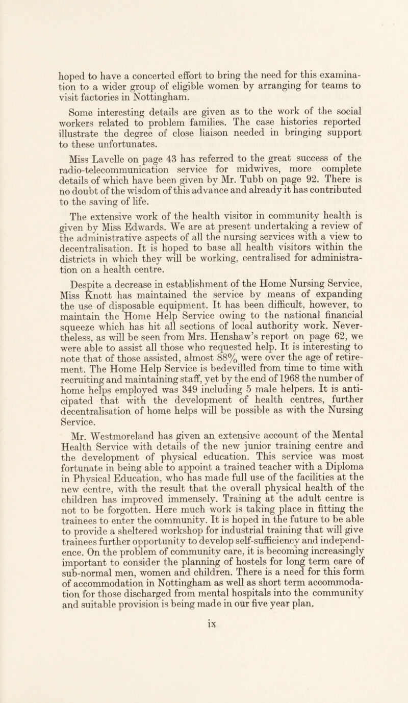 hoped to have a concerted effort to bring the need for this examina¬ tion to a wider group of eligible women by arranging for teams to visit factories in Nottingham. Some interesting details are given as to the work of the social workers related to problem families. The case histories reported illustrate the degree of close liaison needed in bringing support to these unfortunates. Miss Lavelle on page 43 has referred to the great success of the radio-telecommunication service for midwives, more complete details of which have been given by Mr. Tubb on page 92. There is no doubt of the wisdom of this advance and already it has contributed to the saving of life. The extensive work of the health visitor in community health is given by Miss Edwards. We are at present undertaking a review of the administrative aspects of all the nursing services with a view to decentralisation. It is hoped to base all health visitors within the districts in which they will be working, centralised for administra¬ tion on a health centre. Despite a decrease in establishment of the Home Nursing Service, Miss Knott has maintained the service by means of expanding the use of disposable equipment. It has been difficult, however, to maintain the Home Help Service owing to the national financial squeeze which has hit all sections of local authority work. Never¬ theless, as will be seen from Mrs. Henshaw’s report on page 62, we were able to assist all those who requested help. It is interesting to note that of those assisted, almost 88% were over the age of retire¬ ment. The Home Help Service is bedevilled from time to time with recruiting and maintaining staff, yet by the end of 1968 the number of home helps employed was 349 including 5 male helpers. It is anti¬ cipated that with the development of health centres, further decentralisation of home helps will be possible as with the Nursing Service. Mr. Westmoreland has given an extensive account of the Mental Health Service with details of the new junior training centre and the development of physical education. This service was most fortunate in being able to appoint a trained teacher with a Diploma in Physical Education, who has made full use of the facilities at the new centre, with the result that the overall physical health of the children has improved immensely. Training at the adult centre is not to be forgotten. Here much work is taking place in fitting the trainees to enter the community. It is hoped in the future to be able to provide a sheltered workshop for industrial training that will give trainees further opportunity to develop self-sufficiency and independ¬ ence. On the problem of community care, it is becoming increasingly important to consider the planning of hostels for long term care of sub-normal men, women and children. There is a need for this form of accommodation in Nottingham as well as short term accommoda¬ tion for those discharged from mental hospitals into the community and suitable provision is being made in our five year plan.