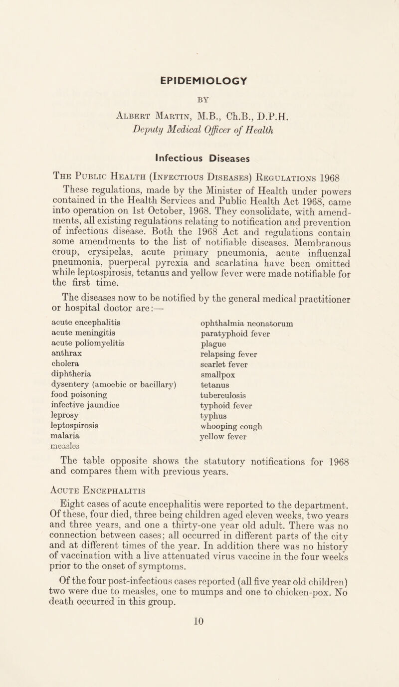 EPIDEMIOLOGY BY Albert Martin, M.B., Ch.B., D.P.H. Deputy Medical Officer of Health Infectious Diseases The Public Health (Infectious Diseases) Regulations 1968 These regulations, made by the Minister of Health under powers contained in the Health Services and Public Health Act 1968, came into operation on 1st October, 1968. They consolidate, with amend¬ ments, all existing regulations relating to notification and prevention of infectious disease. Both the 1968 Act and regulations contain some amendments to the list of notifiable diseases. Membranous croup, erysipelas, acute primary pneumonia, acute influenzal pneumonia, puerperal pyrexia and scarlatina have been omitted while leptospirosis, tetanus and yellow fever were made notifiable for the first time. The diseases now to be notified by the general medical practitioner or hospital doctor are:— acute encephalitis acute meningitis acute poliomyelitis anthrax cholera diphtheria dysentery (amoebic or bacillary) food poisoning infective jaundice leprosy leptospirosis malaria measles ophthalmia neonatorum paratyphoid fever plague relapsing fever scarlet fever smallpox tetanus tuberculosis typhoid fever typhus whooping cough yellow fever The table opposite shows the statutory notifications for 1968 and compares them with previous years. Acute Encephalitis Eight cases of acute encephalitis were reported to the department. Of these, four died, three being children aged eleven weeks, two years and three years, and one a thirty-one year old adult. There was no connection between cases; all occurred in different parts of the city and at different times of the year. In addition there was no history of vaccination with a live attenuated virus vaccine in the four weeks prior to the onset of symptoms. Of the four post-infectious cases reported (all five year old children) two were due to measles, one to mumps and one to chicken-pox. No death occurred in this group.