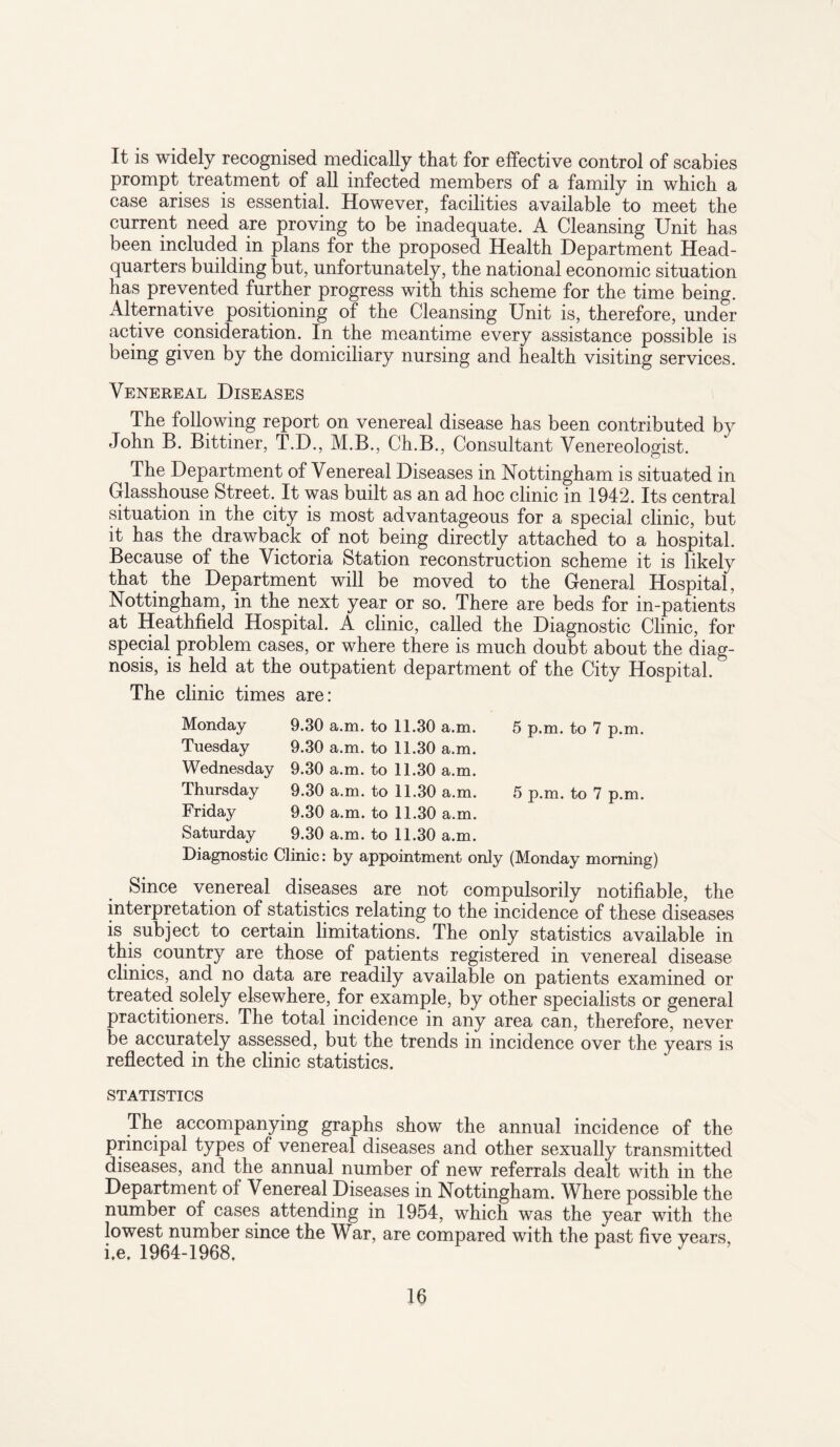 It is widely recognised medically that for effective control of scabies prompt treatment of all infected members of a family in which a case arises is essential. However, facilities available to meet the current need are proving to be inadequate. A Cleansing Unit has been included in plans for the proposed Health Department Head¬ quarters building but, unfortunately, the national economic situation has prevented further progress with this scheme for the time being. Alternative positioning of the Cleansing Unit is, therefore, under active consideration. In the meantime every assistance possible is being given by the domiciliary nursing and health visiting services. Venereal Diseases The following report on venereal disease has been contributed by John B. Bittiner, T.D., M.B., Ch.B., Consultant Venereologist. The Department of Venereal Diseases in Nottingham is situated in Glasshouse Street. It was built as an ad hoc clinic in 1942. Its central situation in the city is most advantageous for a special clinic, but it has the drawback of not being directly attached to a hospital. Because of the Victoria Station reconstruction scheme it is likely that the Department will be moved to the General Hospital, Nottingham, in the next year or so. There are beds for in-patients at Heathfield Hospital. A clinic, called the Diagnostic Clinic, for special problem cases, or where there is much doubt about the diag¬ nosis, is held at the outpatient department of the City Hospital. The clinic times are: Monday 9.30 a.m. to 11.30 a.m. 5 p.m. to 7 p.m. Tuesday 9.30 a.m. to 11.30 a.m. Wednesday 9.30 a.m. to 11.30 a.m. Thursday 9.30 a.m. to 11.30 a.m. 5 p.m. to 7 p.m. Friday 9.30 a.m. to 11.30 a.m. Saturday 9.30 a.m. to 11.30 a.m. Diagnostic Clinic: by appointment only (Monday morning) Since venereal diseases are not compulsorily notifiable, the interpretation of statistics relating to the incidence of these diseases is subject to certain limitations. The only statistics available in this country are those of patients registered in venereal disease clinics, and no data are readily available on patients examined or treated solely elsewhere, for example, by other specialists or general practitioners. The total incidence in any area can, therefore, never be accurately assessed, but the trends in incidence over the years is reflected in the clinic statistics. STATISTICS The accompanying graphs show the annual incidence of the principal types of venereal diseases and other sexually transmitted diseases, and the annual number of new referrals dealt with in the Department of Venereal Diseases in Nottingham. Where possible the number of cases attending in 1954, which was the year with the lowest number since the War, are compared with the past five years, i.e. 1964-1968. ^ 7