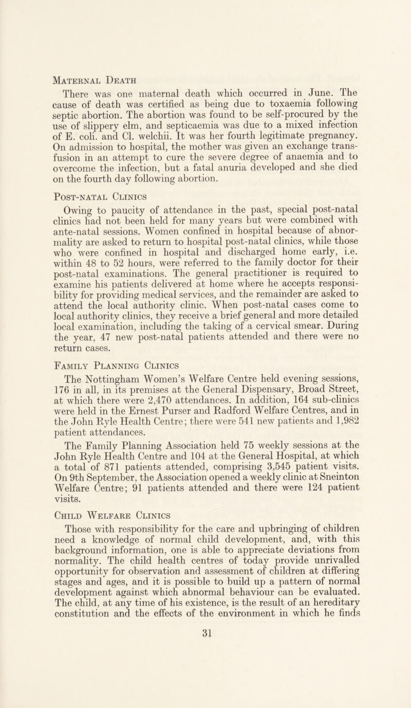 Maternal Death There was one maternal death which occurred in June. The cause of death was certified as being due to toxaemia following septic abortion. The abortion was found to be self-procured by the use of slippery elm, and septicaemia was due to a mixed infection of E. coli. and Cl. welchii. It was her fourth legitimate pregnancy. On admission to hospital, the mother was given an exchange trans¬ fusion in an attempt to cure the severe degree of anaemia and to overcome the infection, but a fatal anuria developed and she died on the fourth day following abortion. Post-natal Clinics Owing to paucity of attendance in the past, special post-natal clinics had not been held for many years but were combined with ante-natal sessions. Women confined in hospital because of abnor¬ mality are asked to return to hospital post-natal clinics, while those who were confined in hospital and discharged home early, i.e. within 48 to 52 hours, were referred to the family doctor for their post-natal examinations. The general practitioner is required to examine his patients delivered at home where he accepts responsi¬ bility for providing medical services, and the remainder are asked to attend the local authority clinic. When post-natal cases come to local authority clinics, they receive a brief general and more detailed local examination, including the taking of a cervical smear. During the year, 47 new post-natal patients attended and there were no return cases. Family Planning Clinics The Nottingham Women’s Welfare Centre held evening sessions, 176 in all, in its premises at the General Dispensary, Broad Street, at which there were 2,470 attendances. In addition, 164 sub-clinics were held in the Ernest Purser and Radford Welfare Centres, and in the John Ryle Health Centre; there were 541 new patients and 1,982 patient attendances. The Family Planning Association held 75 weekly sessions at the John Ryle Health Centre and 104 at the General Hospital, at which a total of 871 patients attended, comprising 3,545 patient visits. On 9th September, the Association opened a weekly clinic at Sneinton Welfare Centre; 91 patients attended and there were 124 patient visits. Child Welfare Clinics Those with responsibility for the care and upbringing of children need a knowledge of normal child development, and, with this background information, one is able to appreciate deviations from normality. The child health centres of today provide unrivalled opportunity for observation and assessment of children at differing stages and ages, and it is possible to build up a pattern of normal development against which abnormal behaviour can be evaluated. The child, at any time of his existence, is the result of an hereditary constitution and the effects of the environment in which he finds